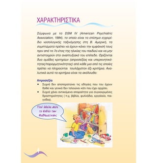 Ã∞ƒ∞∫∆∏ƒπ™∆π∫∞
™‡ÌÊˆÓ· ÌÂ ÙÔ DSM IV (∞merican Psychiatric
Association, 1994), ÙÔ ÔÔ›Ô Â›Ó·È ÙÔ Â›ÛËÌÔ ÂÁ¯ÂÈÚ›‰ÈÔ ÓÔÛÔÏÔÁÈÎ‹˜ Ù·ÍÈÓﬁÌËÛË˜ ÛÙË µ. ∞ÌÂÚÈÎ‹, Ù·
Û˘ÌÙÒÌ·Ù· Ú¤ÂÈ Ó· ¤¯Ô˘Ó Î¿ÓÂÈ ÙËÓ ÂÌÊ¿ÓÈÛ‹ ÙÔ˘˜
ÚÈÓ ·ﬁ ÙÔ 7Ô ¤ÙÔ˜ ÙË˜ ËÏÈÎ›·˜ ÙÔ˘ ·È‰ÈÔ‡ Î·È Ó· ÌËÓ
·ÓÙÈÛÙÔÈ¯Ô‡Ó ÛÙÔ ·Ó·Ù˘ÍÈ·Îﬁ ÙÔ˘ Â›Â‰Ô. √Ú›˙ÔÓÙ·È
‰˘Ô ÔÌ¿‰Â˜ ÎÚÈÙËÚ›ˆÓ (·ÚÔÛÂÍ›·˜ Î·È ˘ÂÚÎÈÓËÙÈÎﬁÙËÙ·˜/·ÚÔÚÌËÙÈÎﬁÙËÙ·˜) ·ﬁ Î¿ıÂ ÌÈ· ·ﬁ ÙÈ˜ ÔÔ›Â˜
Ú¤ÂÈ Ó· ÏËÚÔ‡ÓÙ·È ÙÔ˘Ï¿¯ÈÛÙÔÓ ¤ÍÈ ÎÚÈÙ‹ÚÈ·. ∞Ó·Ï˘ÙÈÎ¿ ·˘Ù¿ Ù· ÎÚÈÙ‹ÚÈ· Â›Ó·È Ù· ·ÎﬁÏÔ˘ı·:
∞ÚÔÛÂÍ›·
ñ
ñ

™˘¯Ó¿ ‰ÂÓ ·ÔÂÚ·ÙÒÓÂÈ ÙÈ˜ Ô‰ËÁ›Â˜ Ô˘ ÙÔ˘ ¤¯Ô˘Ó
‰ÔıÂ› Î·È ÁÂÓÈÎ¿ ‰ÂÓ ÙÂÏÂÈÒÓÂÈ Î¿ÙÈ Ô˘ ¤¯ÂÈ ·Ú¯›ÛÂÈ.
™˘¯Ó¿ ¯¿ÓÂÈ ·ÓÙÈÎÂ›ÌÂÓ· ··Ú·›ÙËÙ· ÁÈ· Û˘ÁÎÂÎÚÈÌ¤ÓÂ˜
‰Ú·ÛÙËÚÈﬁÙËÙÂ˜ ( .¯. ‚È‚Ï›·, Ê˘ÏÏ¿‰È·, ÂÚÁ·ÏÂ›·, ·ÈÁÓ›‰È·).

¶Ô‡ ¤‚·Ï· ¿ÏÈ
ÙÔ ‚È‚Ï›Ô ÙˆÓ
ª·ıËÌ·ÙÈÎÒÓ;

4

 