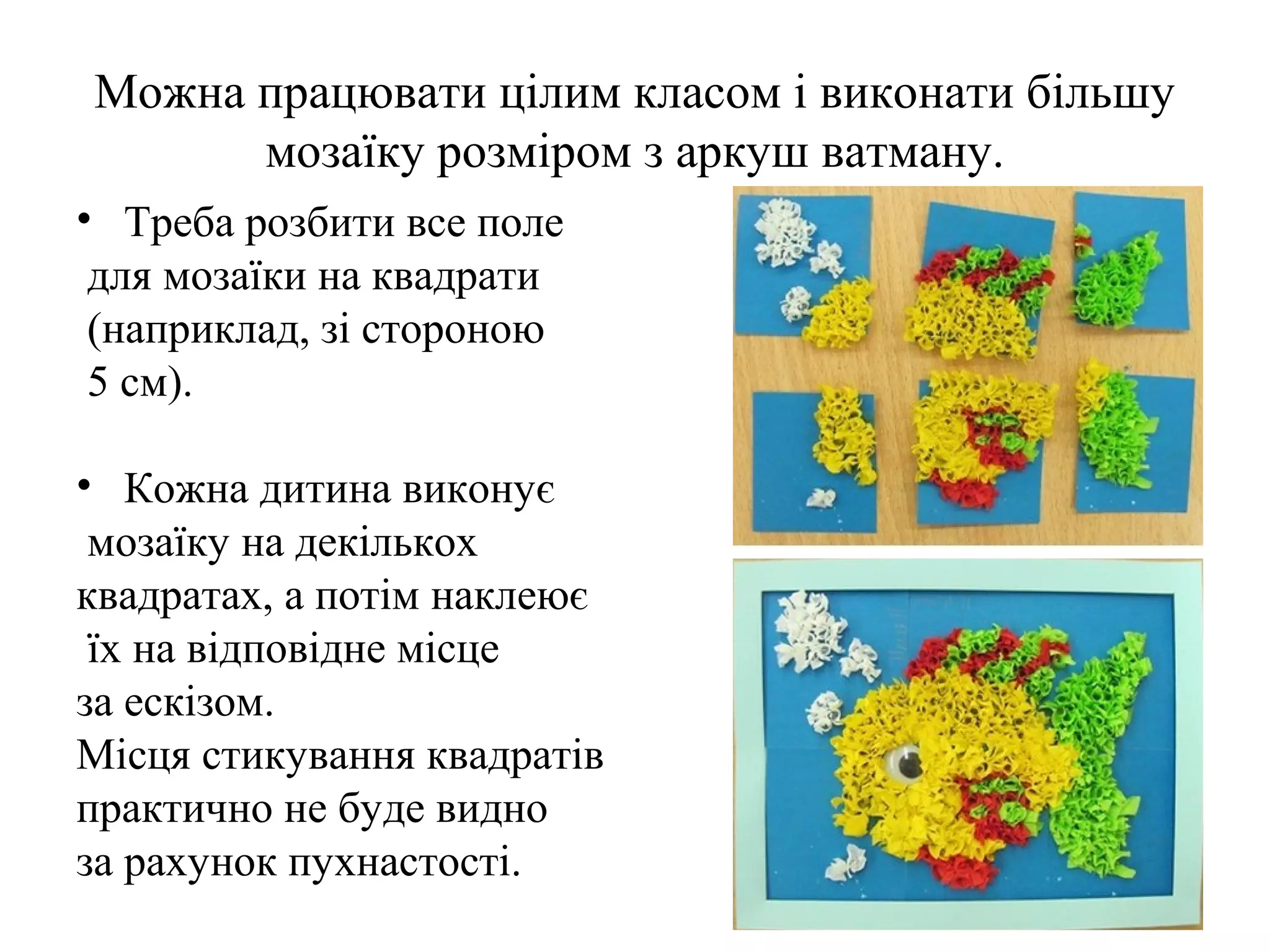 Можна працювати цілим класом і виконати більшу
мозаїку розміром з аркуш ватману.
• Треба розбити все поле
для мозаїки на квадрати
(наприклад, зі стороною
5 см).
• Кожна дитина виконує
мозаїку на декількох
квадратах, а потім наклеює
їх на відповідне місце
за ескізом.
Місця стикування квадратів
практично не буде видно
за рахунок пухнастості.

 
