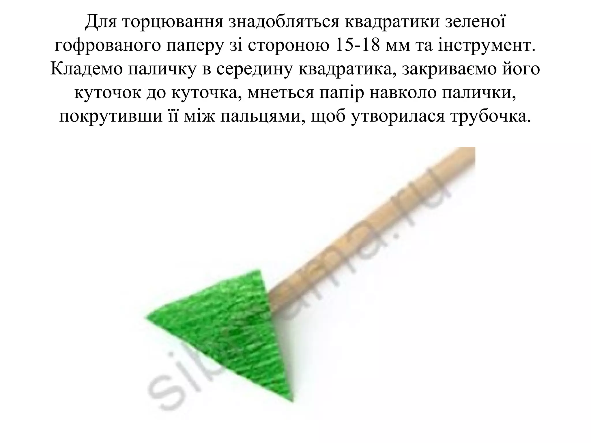 Для торцювання знадобляться квадратики зеленої
гофрованого паперу зі стороною 15-18 мм та інструмент.
Кладемо паличку в середину квадратика, закриваємо його
куточок до куточка, мнеться папір навколо палички,
покрутивши її між пальцями, щоб утворилася трубочка.

 