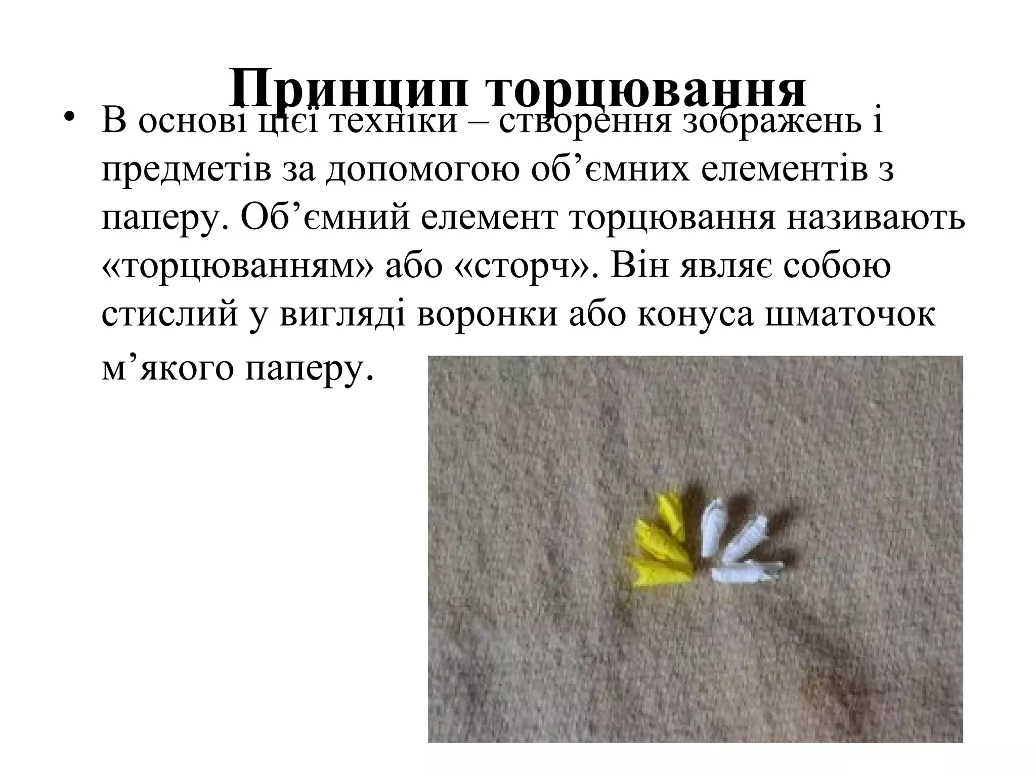 •

Принцип–торцювання і
В основі цієї техніки створення зображень
предметів за допомогою об’ємних елементів з
паперу. Об’ємний елемент торцювання називають
«торцюванням» або «сторч». Він являє собою
стислий у вигляді воронки або конуса шматочок
м’якого паперу.

 