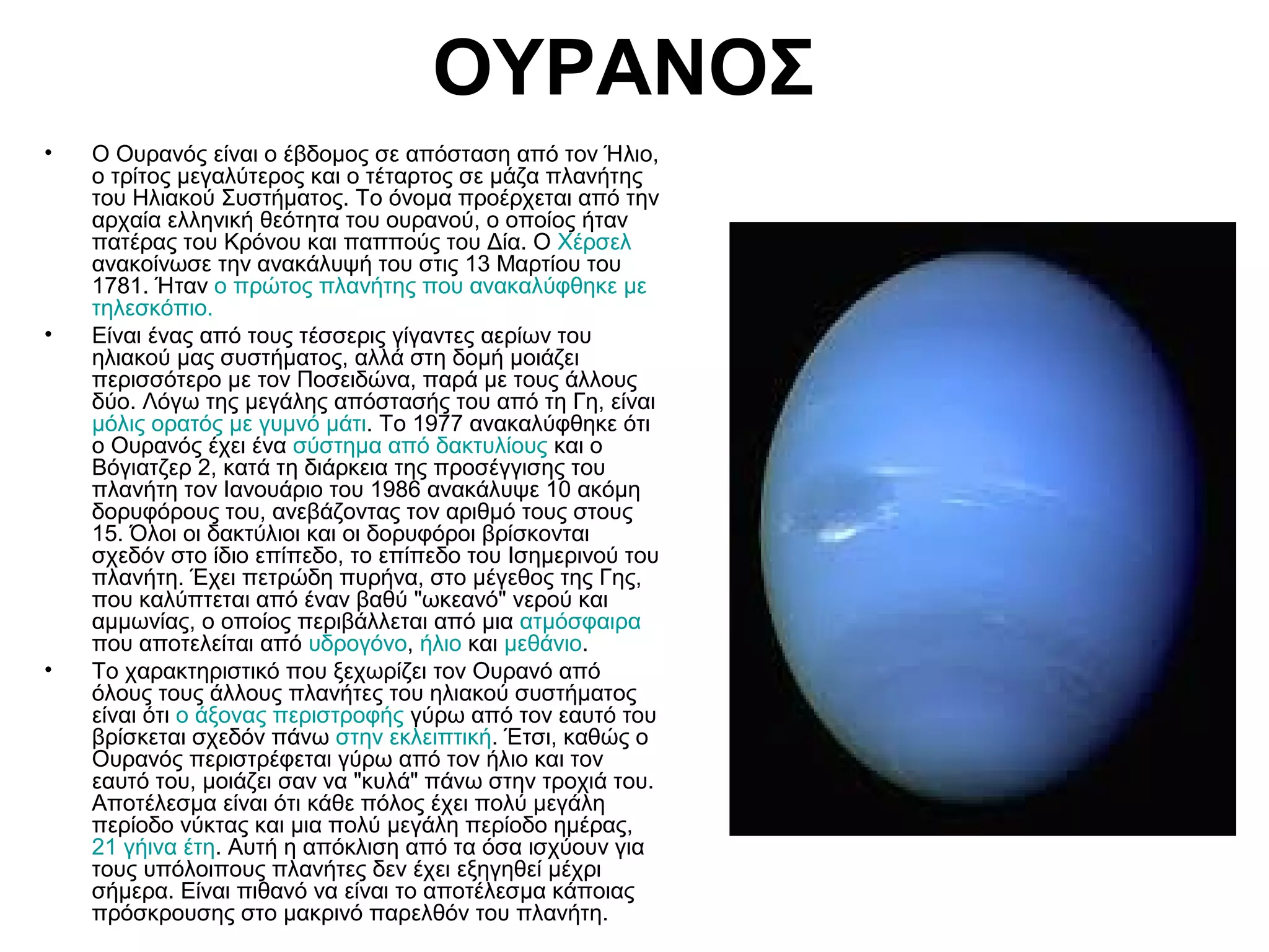 ΟΥΡΑΝΟΣ
•

•

•

Ο Ουρανός είναι ο έβδομος σε απόσταση από τον Ήλιο,
ο τρίτος μεγαλύτερος και ο τέταρτος σε μάζα πλανήτης
του Ηλιακού Συστήματος. Το όνομα προέρχεται από την
αρχαία ελληνική θεότητα του ουρανού, ο οποίος ήταν
πατέρας του Κρόνου και παππούς του Δία. Ο Χέρσελ
ανακοίνωσε την ανακάλυψή του στις 13 Μαρτίου του
1781. Ήταν ο πρώτος πλανήτης που ανακαλύφθηκε με
τηλεσκόπιο.
Είναι ένας από τους τέσσερις γίγαντες αερίων του
ηλιακού μας συστήματος, αλλά στη δομή μοιάζει
περισσότερο με τον Ποσειδώνα, παρά με τους άλλους
δύο. Λόγω της μεγάλης απόστασής του από τη Γη, είναι
μόλις ορατός με γυμνό μάτι. Το 1977 ανακαλύφθηκε ότι
ο Ουρανός έχει ένα σύστημα από δακτυλίους και ο
Βόγιατζερ 2, κατά τη διάρκεια της προσέγγισης του
πλανήτη τον Ιανουάριο του 1986 ανακάλυψε 10 ακόμη
δορυφόρους του, ανεβάζοντας τον αριθμό τους στους
15. Όλοι οι δακτύλιοι και οι δορυφόροι βρίσκονται
σχεδόν στο ίδιο επίπεδο, το επίπεδο του Ισημερινού του
πλανήτη. Έχει πετρώδη πυρήνα, στο μέγεθος της Γης,
που καλύπτεται από έναν βαθύ "ωκεανό" νερού και
αμμωνίας, ο οποίος περιβάλλεται από μια ατμόσφαιρα
που αποτελείται από υδρογόνο, ήλιο και μεθάνιο.
Το χαρακτηριστικό που ξεχωρίζει τον Ουρανό από
όλους τους άλλους πλανήτες του ηλιακού συστήματος
είναι ότι ο άξονας περιστροφής γύρω από τον εαυτό του
βρίσκεται σχεδόν πάνω στην εκλειπτική. Έτσι, καθώς ο
Ουρανός περιστρέφεται γύρω από τον ήλιο και τον
εαυτό του, μοιάζει σαν να "κυλά" πάνω στην τροχιά του.
Αποτέλεσμα είναι ότι κάθε πόλος έχει πολύ μεγάλη
περίοδο νύκτας και μια πολύ μεγάλη περίοδο ημέρας,
21 γήινα έτη. Αυτή η απόκλιση από τα όσα ισχύουν για
τους υπόλοιπους πλανήτες δεν έχει εξηγηθεί μέχρι
σήμερα. Είναι πιθανό να είναι το αποτέλεσμα κάποιας
πρόσκρουσης στο μακρινό παρελθόν του πλανήτη.

 