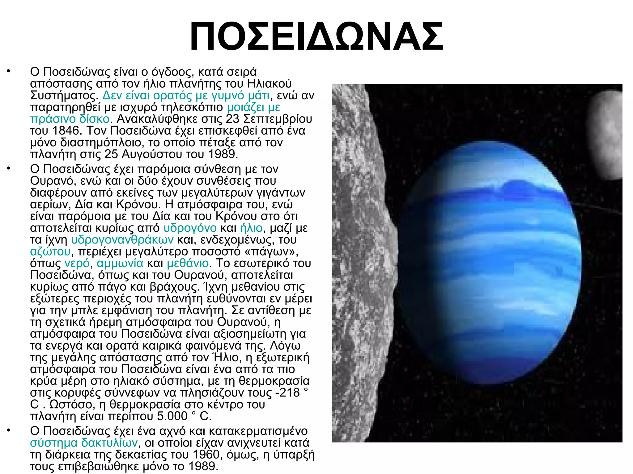 ΠΟΣΕΙΔΩΝΑΣ
•

•

•

Ο Ποσειδώνας είναι ο όγδοος, κατά σειρά
απόστασης από τον ήλιο πλανήτης του Ηλιακού
Συστήματος. Δεν είναι ορατός με γυμνό μάτι, ενώ αν
παρατηρηθεί με ισχυρό τηλεσκόπιο μοιάζει με
πράσινο δίσκο. Ανακαλύφθηκε στις 23 Σεπτεμβρίου
του 1846. Τον Ποσειδώνα έχει επισκεφθεί από ένα
μόνο διαστημόπλοιο, το οποίο πέταξε από τον
πλανήτη στις 25 Αυγούστου του 1989.
Ο Ποσειδώνας έχει παρόμοια σύνθεση με τον
Ουρανό, ενώ και οι δύο έχουν συνθέσεις που
διαφέρουν από εκείνες των μεγαλύτερων γιγάντων
αερίων, Δία και Κρόνου. Η ατμόσφαιρα του, ενώ
είναι παρόμοια με του Δία και του Κρόνου στο ότι
αποτελείται κυρίως από υδρογόνο και ήλιο, μαζί με
τα ίχνη υδρογονανθράκων και, ενδεχομένως, του
αζώτου, περιέχει μεγαλύτερο ποσοστό «πάγων»,
όπως νερό, αμμωνία και μεθάνιο. Το εσωτερικό του
Ποσειδώνα, όπως και του Ουρανού, αποτελείται
κυρίως από πάγο και βράχους. Ίχνη μεθανίου στις
εξώτερες περιοχές του πλανήτη ευθύνονται εν μέρει
για την μπλε εμφάνιση του πλανήτη. Σε αντίθεση με
τη σχετικά ήρεμη ατμόσφαιρα του Ουρανού, η
ατμόσφαιρα του Ποσειδώνα είναι αξιοσημείωτη για
τα ενεργά και ορατά καιρικά φαινόμενά της. Λόγω
της μεγάλης απόστασης από τον Ήλιο, η εξωτερική
ατμόσφαιρα του Ποσειδώνα είναι ένα από τα πιο
κρύα μέρη στο ηλιακό σύστημα, με τη θερμοκρασία
στις κορυφές σύννεφων να πλησιάζουν τους -218 °
C . Ωστόσο, η θερμοκρασία στο κέντρο του
πλανήτη είναι περίπου 5.000 ° C.
Ο Ποσειδώνας έχει ένα αχνό και κατακερματισμένο
σύστημα δακτυλίων, οι οποίοι είχαν ανιχνευτεί κατά
τη διάρκεια της δεκαετίας του 1960, όμως, η ύπαρξή
τους επιβεβαιώθηκε μόνο το 1989.

 