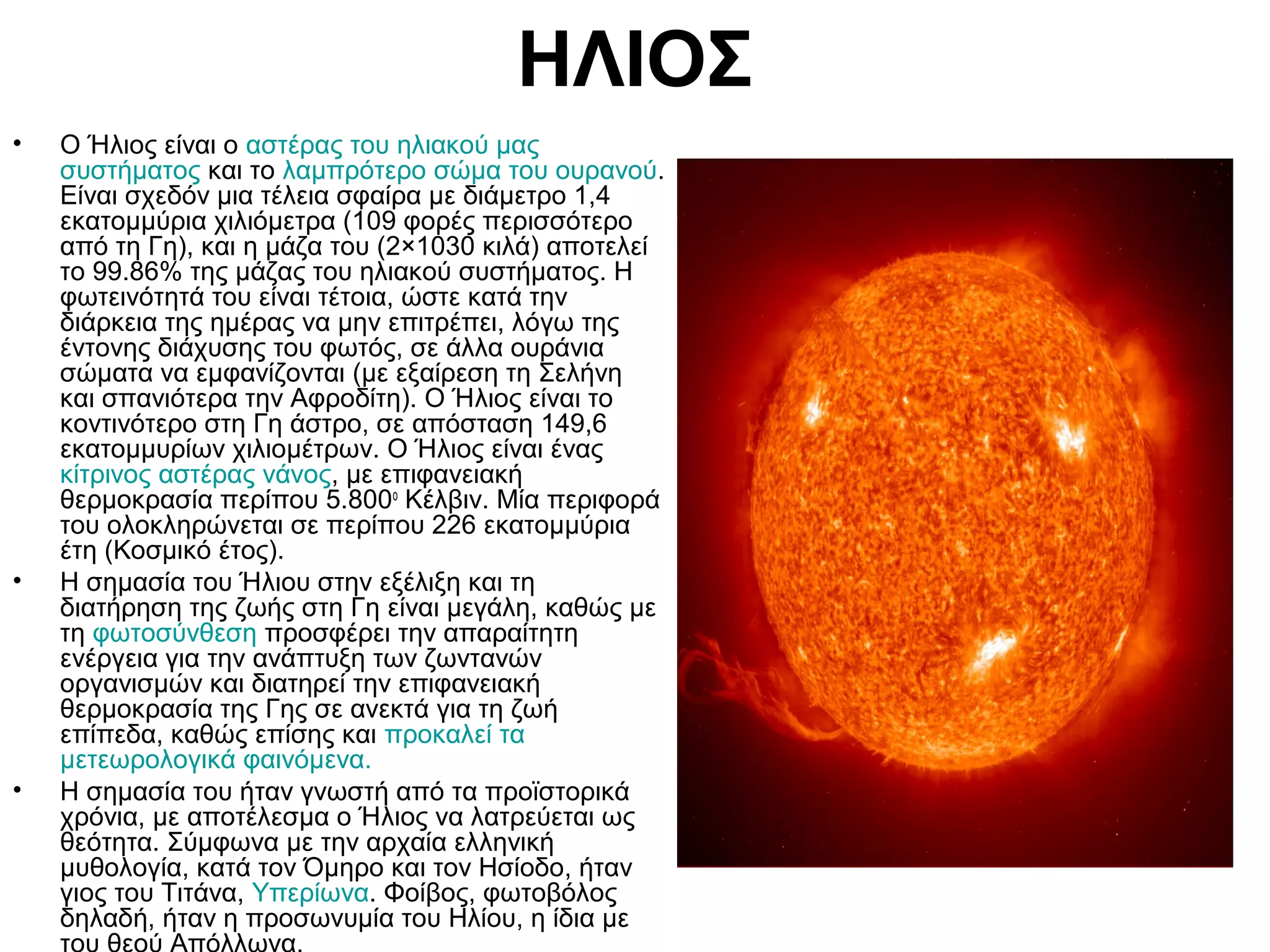 ΗΛΙΟΣ
•

•

•

Ο Ήλιος είναι ο αστέρας του ηλιακού μας
συστήματος και το λαμπρότερο σώμα του ουρανού.
Είναι σχεδόν μια τέλεια σφαίρα με διάμετρο 1,4
εκατομμύρια χιλιόμετρα (109 φορές περισσότερο
από τη Γη), και η μάζα του (2×1030 κιλά) αποτελεί
το 99.86% της μάζας του ηλιακού συστήματος. Η
φωτεινότητά του είναι τέτοια, ώστε κατά την
διάρκεια της ημέρας να μην επιτρέπει, λόγω της
έντονης διάχυσης του φωτός, σε άλλα ουράνια
σώματα να εμφανίζονται (με εξαίρεση τη Σελήνη
και σπανιότερα την Αφροδίτη). Ο Ήλιος είναι το
κοντινότερο στη Γη άστρο, σε απόσταση 149,6
εκατομμυρίων χιλιομέτρων. Ο Ήλιος είναι ένας
κίτρινος αστέρας νάνος, με επιφανειακή
θερμοκρασία περίπου 5.800ο Κέλβιν. Μία περιφορά
του ολοκληρώνεται σε περίπου 226 εκατομμύρια
έτη (Κοσμικό έτος).
Η σημασία του Ήλιου στην εξέλιξη και τη
διατήρηση της ζωής στη Γη είναι μεγάλη, καθώς με
τη φωτοσύνθεση προσφέρει την απαραίτητη
ενέργεια για την ανάπτυξη των ζωντανών
οργανισμών και διατηρεί την επιφανειακή
θερμοκρασία της Γης σε ανεκτά για τη ζωή
επίπεδα, καθώς επίσης και προκαλεί τα
μετεωρολογικά φαινόμενα.
Η σημασία του ήταν γνωστή από τα προϊστορικά
χρόνια, με αποτέλεσμα ο Ήλιος να λατρεύεται ως
θεότητα. Σύμφωνα με την αρχαία ελληνική
μυθολογία, κατά τον Όμηρο και τον Ησίοδο, ήταν
γιος του Τιτάνα, Υπερίωνα. Φοίβος, φωτοβόλος
δηλαδή, ήταν η προσωνυμία του Ηλίου, η ίδια με

 