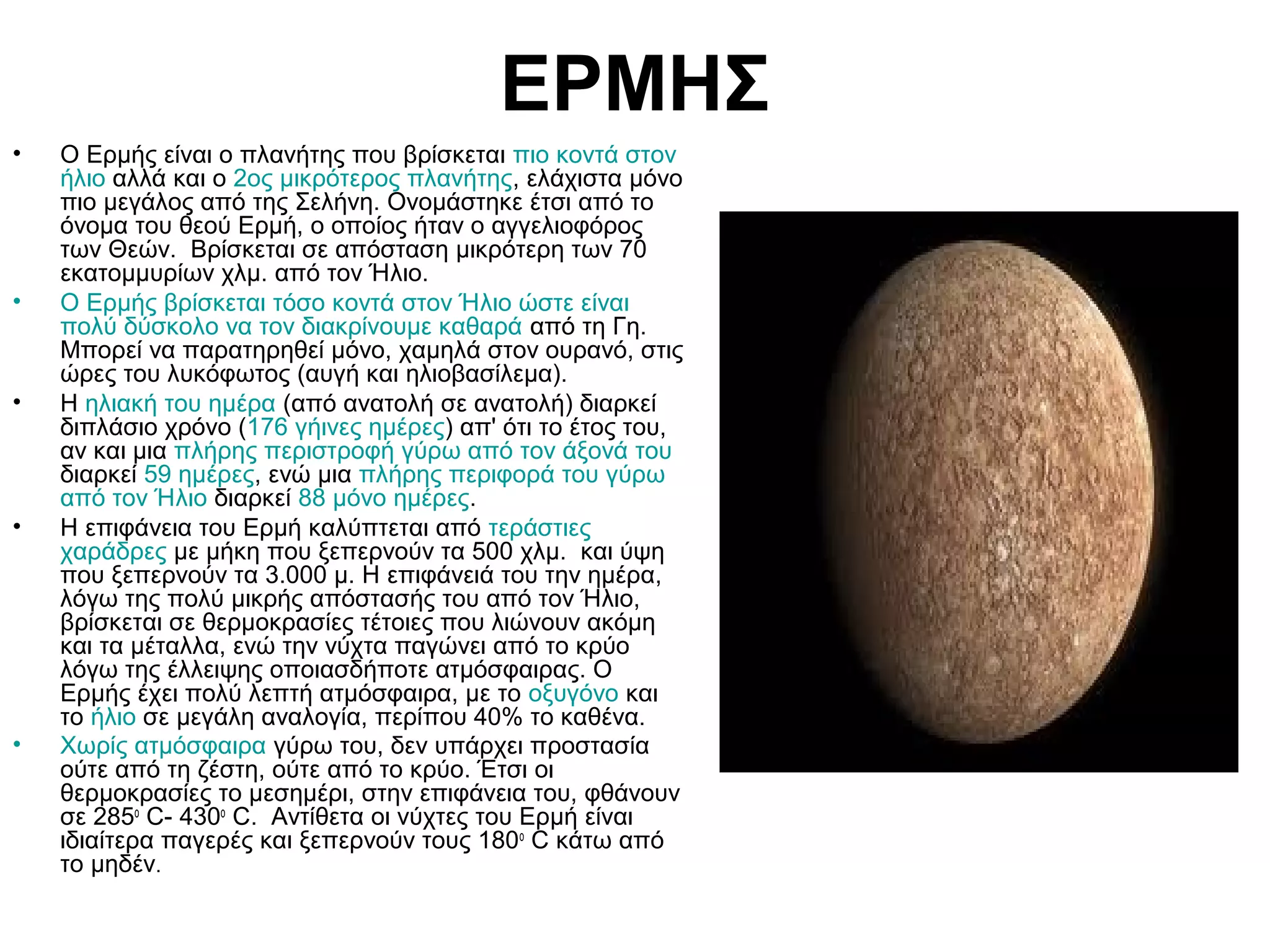 ΕΡΜΗΣ
•

•

•

•

•

Ο Ερμής είναι ο πλανήτης που βρίσκεται πιο κοντά στον
ήλιο αλλά και ο 2ος μικρότερος πλανήτης, ελάχιστα μόνο
πιο μεγάλος από της Σελήνη. Ονομάστηκε έτσι από το
όνομα του θεού Ερμή, ο οποίος ήταν ο αγγελιοφόρος
των Θεών. Βρίσκεται σε απόσταση μικρότερη των 70
εκατομμυρίων χλμ. από τον Ήλιο.
Ο Ερμής βρίσκεται τόσο κοντά στον Ήλιο ώστε είναι
πολύ δύσκολο να τον διακρίνουμε καθαρά από τη Γη.
Μπορεί να παρατηρηθεί μόνο, χαμηλά στον ουρανό, στις
ώρες του λυκόφωτος (αυγή και ηλιοβασίλεμα).
Η ηλιακή του ημέρα (από ανατολή σε ανατολή) διαρκεί
διπλάσιο χρόνο (176 γήινες ημέρες) απ' ότι το έτος του,
αν και μια πλήρης περιστροφή γύρω από τον άξονά του
διαρκεί 59 ημέρες, ενώ μια πλήρης περιφορά του γύρω
από τον Ήλιο διαρκεί 88 μόνο ημέρες.
Η επιφάνεια του Ερμή καλύπτεται από τεράστιες
χαράδρες με μήκη που ξεπερνούν τα 500 χλμ. και ύψη
που ξεπερνούν τα 3.000 μ. Η επιφάνειά του την ημέρα,
λόγω της πολύ μικρής απόστασής του από τον Ήλιο,
βρίσκεται σε θερμοκρασίες τέτοιες που λιώνουν ακόμη
και τα μέταλλα, ενώ την νύχτα παγώνει από το κρύο
λόγω της έλλειψης οποιασδήποτε ατμόσφαιρας. Ο
Ερμής έχει πολύ λεπτή ατμόσφαιρα, με το οξυγόνο και
το ήλιο σε μεγάλη αναλογία, περίπου 40% το καθένα.
Χωρίς ατμόσφαιρα γύρω του, δεν υπάρχει προστασία
ούτε από τη ζέστη, ούτε από το κρύο. Έτσι οι
θερμοκρασίες το μεσημέρι, στην επιφάνεια του, φθάνουν
σε 285ο C- 430ο C. Αντίθετα οι νύχτες του Ερμή είναι
ιδιαίτερα παγερές και ξεπερνούν τους 180ο C κάτω από
το μηδέν.

 