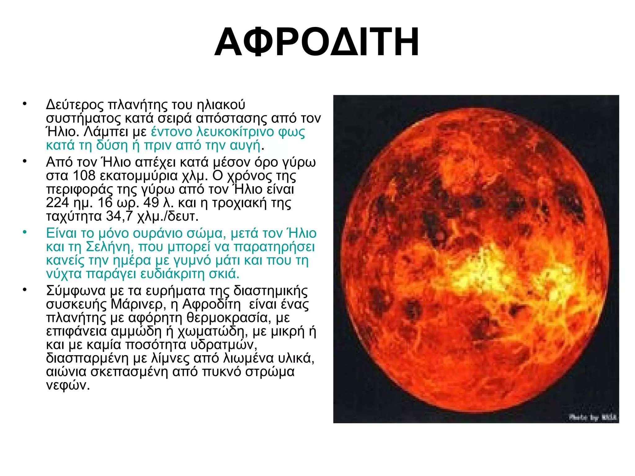 ΑΦΡΟΔΙΤΗ
•

•

•

•

Δεύτερος πλανήτης του ηλιακού
συστήματος κατά σειρά απόστασης από τον
Ήλιο. Λάμπει με έντονο λευκοκίτρινο φως
κατά τη δύση ή πριν από την αυγή.
Από τον Ήλιο απέχει κατά μέσον όρο γύρω
στα 108 εκατομμύρια χλμ. Ο χρόνος της
περιφοράς της γύρω από τον Ήλιο είναι
224 ημ. 16 ωρ. 49 λ. και η τροχιακή της
ταχύτητα 34,7 χλμ./δευτ.
Είναι το μόνο ουράνιο σώμα, μετά τον Ήλιο
και τη Σελήνη, που μπορεί να παρατηρήσει
κανείς την ημέρα με γυμνό μάτι και που τη
νύχτα παράγει ευδιάκριτη σκιά.
Σύμφωνα με τα ευρήματα της διαστημικής
συσκευής Μάρινερ, η Αφροδίτη είναι ένας
πλανήτης με αφόρητη θερμοκρασία, με
επιφάνεια αμμώδη ή χωματώδη, με μικρή ή
και με καμία ποσότητα υδρατμών,
διασπαρμένη με λίμνες από λιωμένα υλικά,
αιώνια σκεπασμένη από πυκνό στρώμα
νεφών.

 