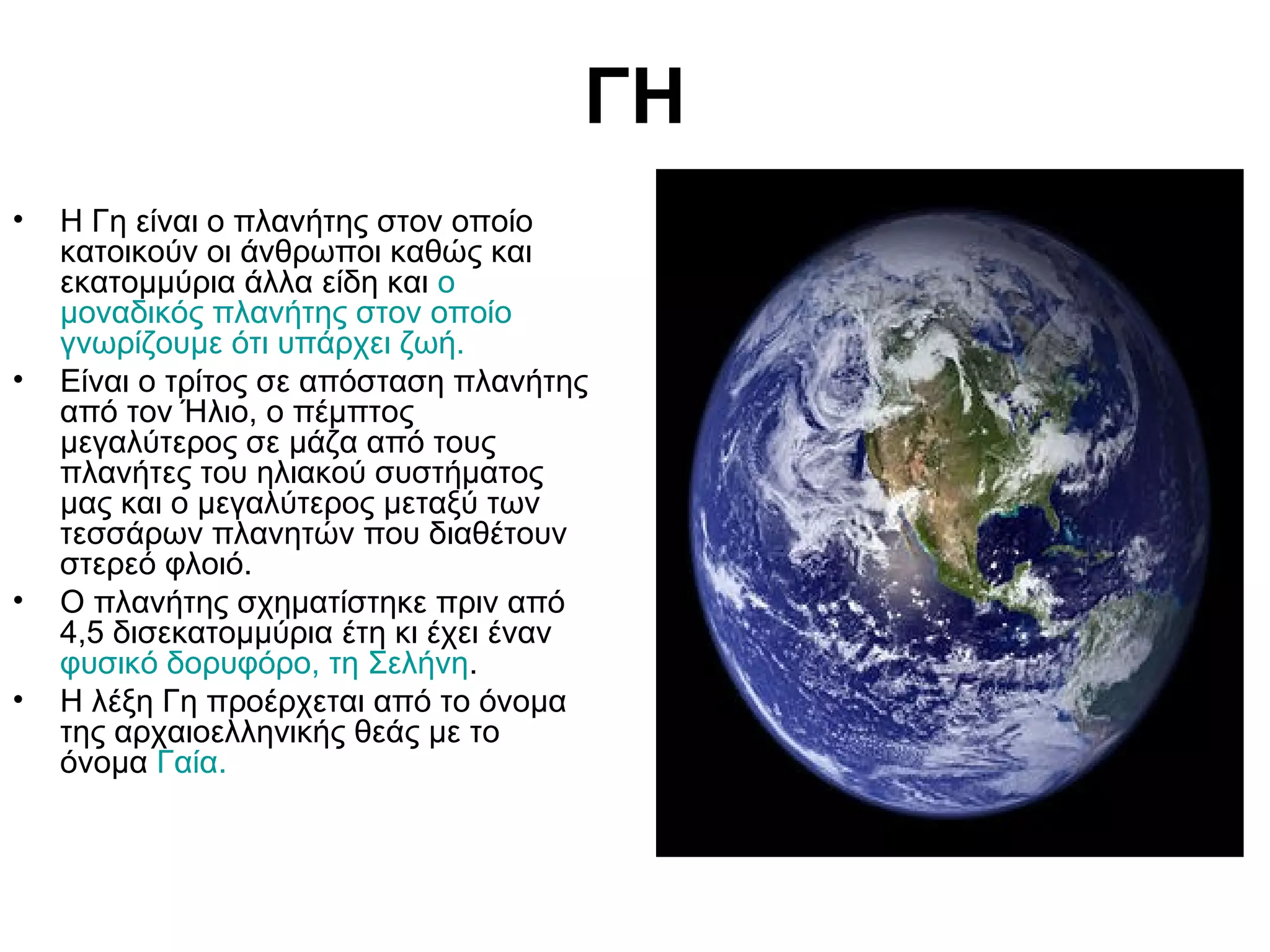 ΓΗ
•

•

•
•

Η Γη είναι ο πλανήτης στον οποίο
κατοικούν οι άνθρωποι καθώς και
εκατομμύρια άλλα είδη και ο
μοναδικός πλανήτης στον οποίο
γνωρίζουμε ότι υπάρχει ζωή.
Είναι ο τρίτος σε απόσταση πλανήτης
από τον Ήλιο, ο πέμπτος
μεγαλύτερος σε μάζα από τους
πλανήτες του ηλιακού συστήματος
μας και ο μεγαλύτερος μεταξύ των
τεσσάρων πλανητών που διαθέτουν
στερεό φλοιό.
Ο πλανήτης σχηματίστηκε πριν από
4,5 δισεκατομμύρια έτη κι έχει έναν
φυσικό δορυφόρο, τη Σελήνη.
Η λέξη Γη προέρχεται από το όνομα
της αρχαιοελληνικής θεάς με το
όνομα Γαία.

 