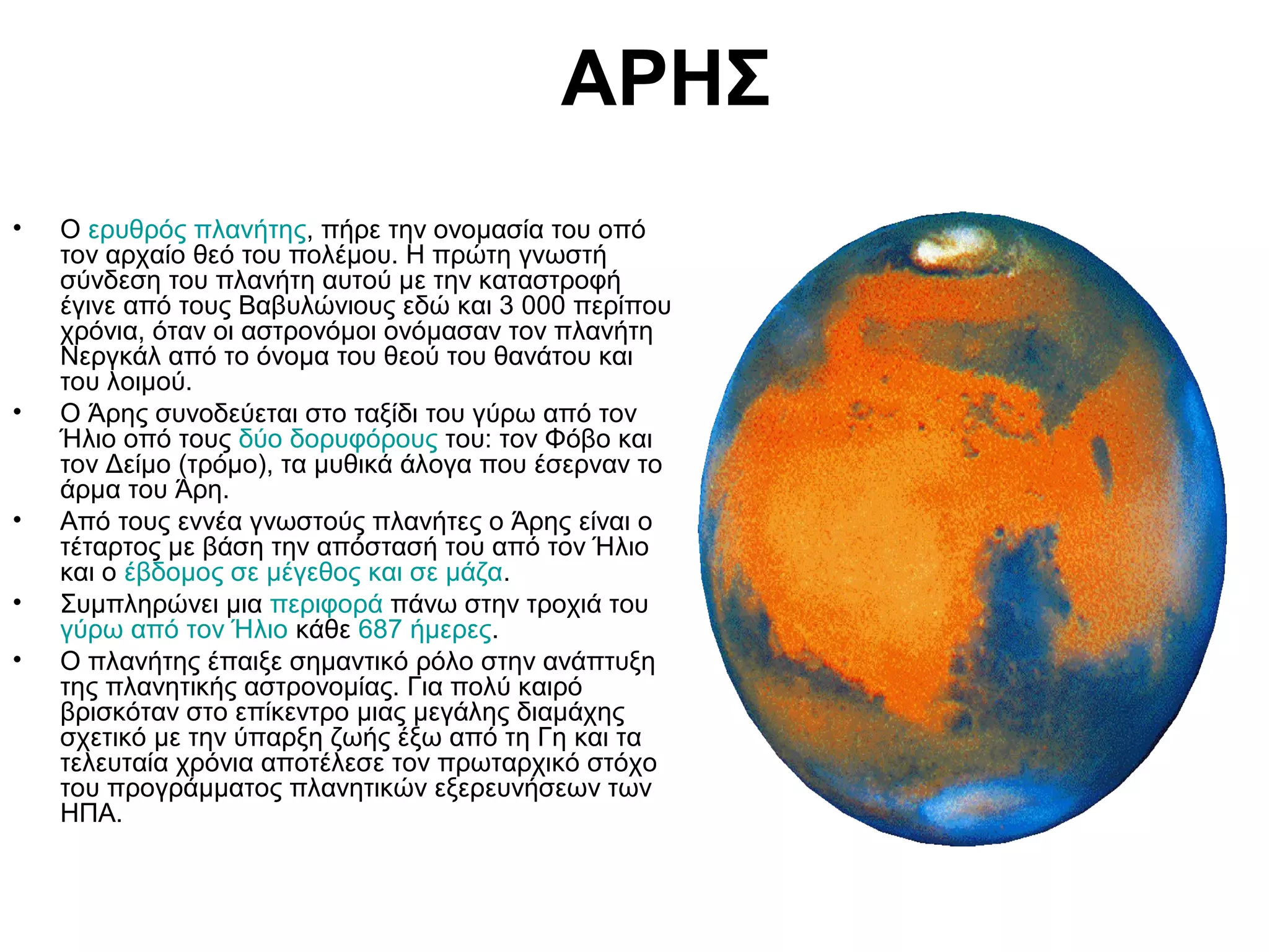ΑΡΗΣ
•

•

•
•
•

Ο ερυθρός πλανήτης, πήρε την ονομασία του οπό
τον αρχαίο θεό του πολέμου. Η πρώτη γνωστή
σύνδεση του πλανήτη αυτού με την καταστροφή
έγινε από τους Βαβυλώνιους εδώ και 3 000 περίπου
χρόνια, όταν οι αστρονόμοι ονόμασαν τον πλανήτη
Νεργκάλ από το όνομα του θεού του θανάτου και
του λοιμού.
Ο Άρης συνοδεύεται στο ταξίδι του γύρω από τον
Ήλιο οπό τους δύο δορυφόρους του: τον Φόβο και
τον Δείμο (τρόμο), τα μυθικά άλογα που έσερναν το
άρμα του Άρη.
Από τους εννέα γνωστούς πλανήτες ο Άρης είναι ο
τέταρτος με βάση την απόστασή του από τον Ήλιο
και ο έβδομος σε μέγεθος και σε μάζα.
Συμπληρώνει μια περιφορά πάνω στην τροχιά του
γύρω από τον Ήλιο κάθε 687 ήμερες.
Ο πλανήτης έπαιξε σημαντικό ρόλο στην ανάπτυξη
της πλανητικής αστρονομίας. Για πολύ καιρό
βρισκόταν στο επίκεντρο μιας μεγάλης διαμάχης
σχετικό με την ύπαρξη ζωής έξω από τη Γη και τα
τελευταία χρόνια αποτέλεσε τον πρωταρχικό στόχο
του προγράμματος πλανητικών εξερευνήσεων των
ΗΠΑ.

 