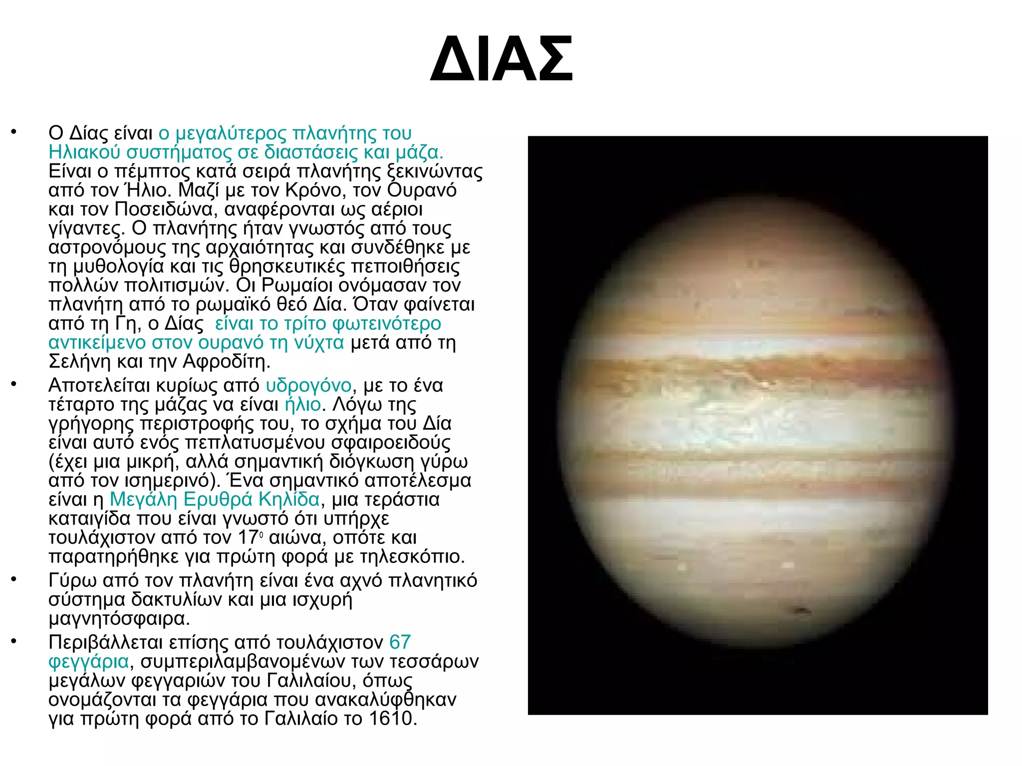 ΔΙΑΣ
•

•

•
•

O Δίας είναι ο μεγαλύτερος πλανήτης του
Ηλιακού συστήματος σε διαστάσεις και μάζα.
Είναι ο πέμπτος κατά σειρά πλανήτης ξεκινώντας
από τον Ήλιο. Μαζί με τον Κρόνο, τον Ουρανό
και τον Ποσειδώνα, αναφέρονται ως αέριοι
γίγαντες. Ο πλανήτης ήταν γνωστός από τους
αστρονόμους της αρχαιότητας και συνδέθηκε με
τη μυθολογία και τις θρησκευτικές πεποιθήσεις
πολλών πολιτισμών. Οι Ρωμαίοι ονόμασαν τον
πλανήτη από το ρωμαϊκό θεό Δία. Όταν φαίνεται
από τη Γη, ο Δίας είναι το τρίτο φωτεινότερο
αντικείμενο στον ουρανό τη νύχτα μετά από τη
Σελήνη και την Αφροδίτη.
Αποτελείται κυρίως από υδρογόνο, με το ένα
τέταρτο της μάζας να είναι ήλιο. Λόγω της
γρήγορης περιστροφής του, το σχήμα του Δία
είναι αυτό ενός πεπλατυσμένου σφαιροειδούς
(έχει μια μικρή, αλλά σημαντική διόγκωση γύρω
από τον ισημερινό). Ένα σημαντικό αποτέλεσμα
είναι η Μεγάλη Ερυθρά Κηλίδα, μια τεράστια
καταιγίδα που είναι γνωστό ότι υπήρχε
τουλάχιστον από τον 17ο αιώνα, οπότε και
παρατηρήθηκε για πρώτη φορά με τηλεσκόπιο.
Γύρω από τον πλανήτη είναι ένα αχνό πλανητικό
σύστημα δακτυλίων και μια ισχυρή
μαγνητόσφαιρα.
Περιβάλλεται επίσης από τουλάχιστον 67
φεγγάρια, συμπεριλαμβανομένων των τεσσάρων
μεγάλων φεγγαριών του Γαλιλαίου, όπως
ονομάζονται τα φεγγάρια που ανακαλύφθηκαν
για πρώτη φορά από το Γαλιλαίο το 1610.

 