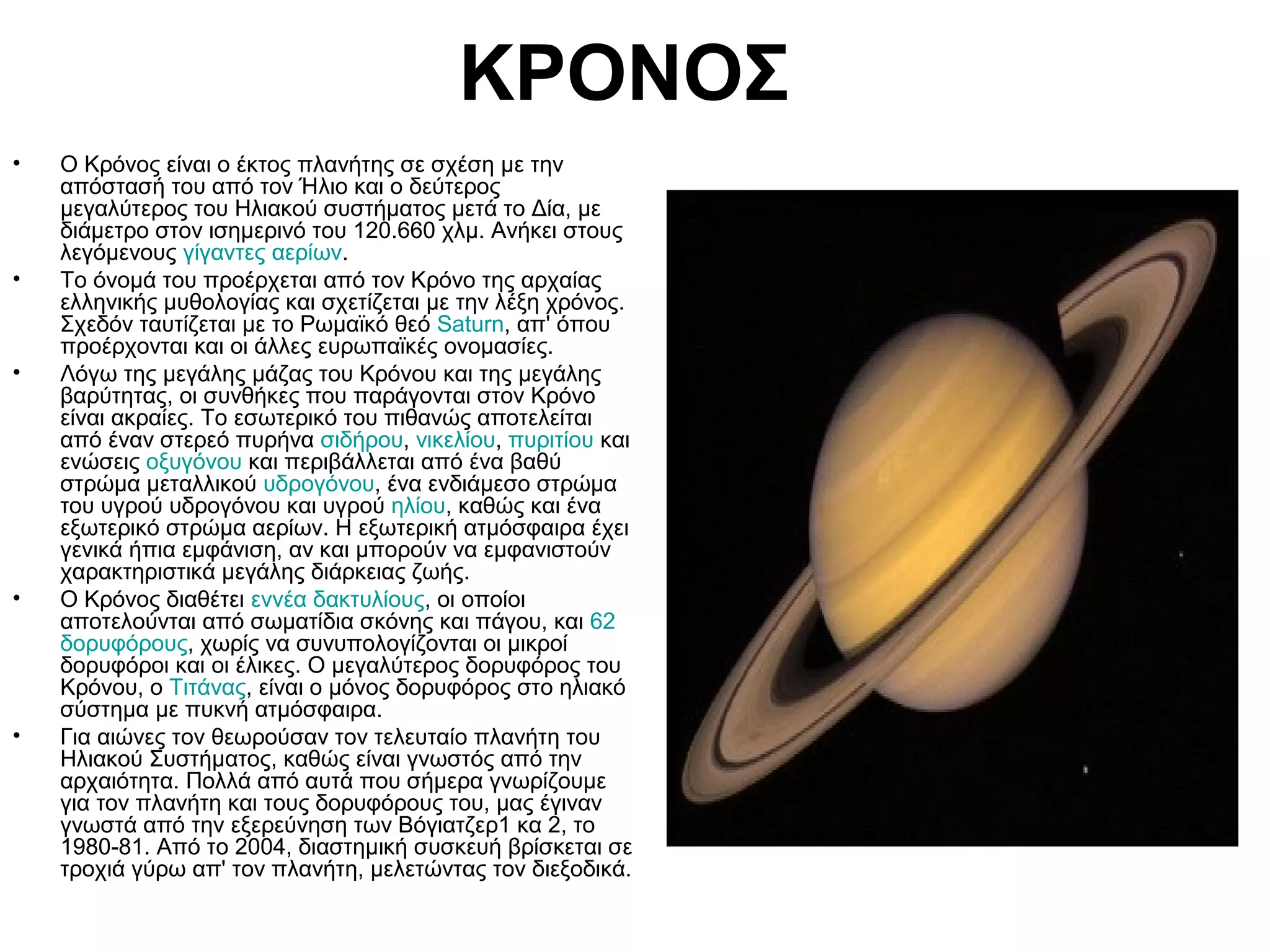 ΚΡΟΝΟΣ
•

•

•

•

•

Ο Κρόνος είναι ο έκτος πλανήτης σε σχέση με την
απόστασή του από τον Ήλιο και ο δεύτερος
μεγαλύτερος του Ηλιακού συστήματος μετά το Δία, με
διάμετρο στον ισημερινό του 120.660 χλμ. Ανήκει στους
λεγόμενους γίγαντες αερίων.
Το όνομά του προέρχεται από τον Κρόνο της αρχαίας
ελληνικής μυθολογίας και σχετίζεται με την λέξη χρόνος.
Σχεδόν ταυτίζεται με το Ρωμαϊκό θεό Saturn, απ' όπου
προέρχονται και οι άλλες ευρωπαϊκές ονομασίες.
Λόγω της μεγάλης μάζας του Κρόνου και της μεγάλης
βαρύτητας, οι συνθήκες που παράγονται στον Κρόνο
είναι ακραίες. Το εσωτερικό του πιθανώς αποτελείται
από έναν στερεό πυρήνα σιδήρου, νικελίου, πυριτίου και
ενώσεις οξυγόνου και περιβάλλεται από ένα βαθύ
στρώμα μεταλλικού υδρογόνου, ένα ενδιάμεσο στρώμα
του υγρού υδρογόνου και υγρού ηλίου, καθώς και ένα
εξωτερικό στρώμα αερίων. Η εξωτερική ατμόσφαιρα έχει
γενικά ήπια εμφάνιση, αν και μπορούν να εμφανιστούν
χαρακτηριστικά μεγάλης διάρκειας ζωής.
Ο Κρόνος διαθέτει εννέα δακτυλίους, οι οποίοι
αποτελούνται από σωματίδια σκόνης και πάγου, και 62
δορυφόρους, χωρίς να συνυπολογίζονται οι μικροί
δορυφόροι και οι έλικες. Ο μεγαλύτερος δορυφόρος του
Κρόνου, ο Τιτάνας, είναι ο μόνος δορυφόρος στο ηλιακό
σύστημα με πυκνή ατμόσφαιρα.
Για αιώνες τον θεωρούσαν τον τελευταίο πλανήτη του
Ηλιακού Συστήματος, καθώς είναι γνωστός από την
αρχαιότητα. Πολλά από αυτά που σήμερα γνωρίζουμε
για τον πλανήτη και τους δορυφόρους του, μας έγιναν
γνωστά από την εξερεύνηση των Βόγιατζερ1 κα 2, το
1980-81. Από το 2004, διαστημική συσκευή βρίσκεται σε
τροχιά γύρω απ' τον πλανήτη, μελετώντας τον διεξοδικά.

 