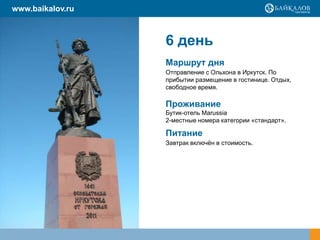 www.baikalov.ru

6 день
Маршрут дня
Отправление с Ольхона в Иркутск. По
прибытии размещение в гостинице. Отдых,
свободное время.

Проживание
Бутик-отель Marussia
2-местные номера категории «стандарт».

Питание
Завтрак включѐн в стоимость.

 