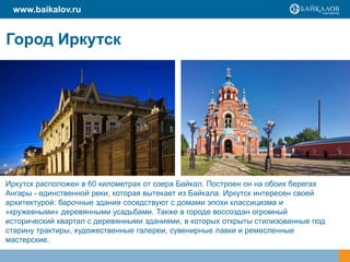 www.baikalov.ru

Город Иркутск

Иркутск расположен в 60 километрах от озера Байкал. Построен он на обоих берегах
Ангары - единственной реки, которая вытекает из Байкала. Иркутск интересен своей
архитектурой: барочные здания соседствуют с домами эпохи классицизма и
«кружевными» деревянными усадьбами. Также в городе воссоздан огромный
исторический квартал с деревянными зданиями, в которых открыты стилизованные под
старину трактиры, художественные галереи, сувенирные лавки и ремесленные
мастерские.

 