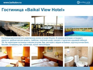 www.baikalov.ru

Гостиница «Baikal View Hotel»

Гостиница располагается в живописном уголке острова Ольхон. В номере категории «стандарт»
имеются: удобная мягкая кровать, тумбочки, платяной шкаф, санузел с туалетом и душевой кабиной,
ТВ. На территории гостиницы к вашим услугам: бар, ресторан с видом на Байкал, круглосуточная баня,
бассейн, конференц-зал, прачечная, прокат велосипедов.

 