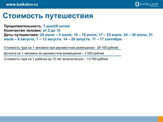 www.baikalov.ru

Стоимость путешествия
Продолжительность: 7 дней/6 ночей
Количество человек: от 2 до 10
Даты путешествия: 26 июня – 2 июля; 10 – 16 июля; 17 – 23 июля; 24 – 30 июля; 31
июля – 6 августа; 7 – 13 августа; 14 – 20 августа; 11 – 17 сентября.
Стоимость тура на 1 человека при двухместном размещении - 28 100 рублей
Доплата на 1 человека за одноместное размещение – 7 000 рублей
Стоимость тура на 1 ребѐнка до 12 лет включительно – 13 700 рублей

 