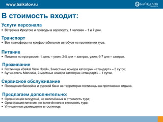 www.baikalov.ru

В стоимость входит:
Услуги персонала
 Встреча в Иркутске и проводы в аэропорту, 1 человек – 1 и 7 дни.

Транспорт
 Все трансферы на комфортабельном автобусе на протяжении тура.

Питание
 Питание по программе: 1 день – ужин; 2-5 дни – завтрак, ужин; 6-7 дни – завтрак.

Проживание
 Гостиница «Baikal View Hotel», 2-местные номера категории «стандарт» – 5 суток;
 Бутик-отель Marussia, 2-местные номера категории «стандарт» – 1 сутки.

Сервисное обслуживание
 Посещение бассейна и русской бани на территории гостиницы на протяжении отдыха.

Предлагаем дополнительно:
 Организация экскурсий, не включѐнных в стоимость тура;
 Организация питания, не включѐнного в стоимость тура;
 Улучшенное размещение в гостинице.

 