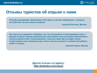 www.baikalov.ru

Отзывы туристов об отдыхе с нами
Спасибо менеджерам «Байкалова»! Это один из лучших операторов, с которым
мы работали на всех наших поездках!
Алексей Костенко, Москва

Как только мы приехали на Байкал, нас тут же вовлекли в многодневную игру, в
финале которой команда туроператора подготовила нам настоящее приключение с
полосой препятствий, скалолазанием и поиском клада. Мы как будто вновь
почувствовали наш командный дух, были сильные эмоции от совместной работы,
учебы и отдыха.
Алексей Пырко, Москва

Другие отзывы по адресу:
http://baikalov.ru/reviews/

 