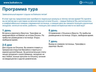 www.baikalov.ru

Программа тура
Замечательный вариант отдыха на Байкале летом!
В этом туре мы предлагаем вам приобрести недельные каникулы в тѐплое летнее время! По прилѐте
мы встретим вас и доставим на величественный остров Ольхон – сердце Байкала! Вы расположитесь
в комфортабельных номерах современной гостиницы, и каждый день вы сможете посещать различные
экскурсии, кататься на конях, рыбачить – посещать все самые интересные места на свой вкус!

1 день

6 день

Встреча в аэропорту Иркутска. Трансфер на
микроавтобусе на Байкал на остров Ольхон. По
прибытии размещение в гостинице. Отдых,
свободное время.

Отправление с Ольхона в Иркутск. По прибытии
размещение в гостинице. Отдых, свободное время.

2-5 дни

Выезд из номеров гостиницы. Трансфер в
аэропорт. Вылет.

Дни отдыха на Ольхоне. Вы можете плавать в
прекрасном открытом бассейне и париться в
жаркой русской баньке. За дополнительную плату:
пешая экскурсия к скале Шаманке, экскурсия на
мыс Хобой, конные прогулки по Ольхону, катания
на квадроциклах и другие развлечения.

7 день

 