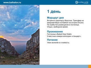 www.baikalov.ru

1 день
Маршрут дня
Встреча в аэропорту Иркутска. Трансфер на
микроавтобусе на Байкал на остров Ольхон.
По прибытии размещение в гостинице.
Отдых, свободное время.

Проживание
Гостиница «Baikal View Hotel»
2-местные номера категории «стандарт».

Питание
Ужин включѐн в стоимость.

 