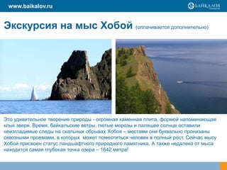 www.baikalov.ru

Экскурсия на мыс Хобой (оплачивается дополнительно)

Это удивительное творение природы - огромная каменная плита, формой напоминающая
клык зверя. Время, байкальские ветры, лютые морозы и палящее солнце оставили
неизгладимые следы на скальных обрывах Хобоя – местами они буквально пронизаны
сквозными проемами, в которых может поместиться человек в полный рост. Сейчас мысу
Хобой присвоен статус ландшафтного природного памятника. А также недалеко от мыса
находится самая глубокая точка озера – 1642 метра!

 