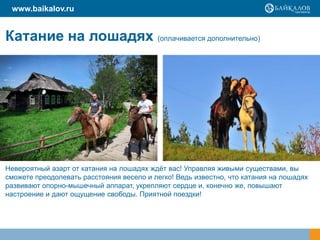 www.baikalov.ru

Катание на лошадях (оплачивается дополнительно)

Невероятный азарт от катания на лошадях ждѐт вас! Управляя живыми существами, вы
сможете преодолевать расстояния весело и легко! Ведь известно, что катания на лошадях
развивают опорно-мышечный аппарат, укрепляют сердце и, конечно же, повышают
настроение и дают ощущение свободы. Приятной поездки!

 