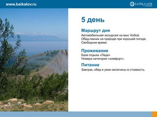 www.baikalov.ru

5 день
Маршрут дня
Автомобильная экскурсия на мыс Хобой.
Обед-пикник на природе при хорошей погоде.
Свободное время.

Проживание
База отдыха «Лада»
Номера категории «комфорт».

Питание
Завтрак, обед и ужин включены в стоимость.

 