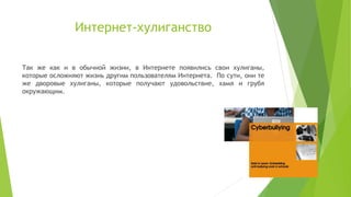Интернет-хулиганство
Так же как и в обычной жизни, в Интернете появились свои хулиганы,
которые осложняют жизнь другим пользователям Интернета. По сути, они те
же дворовые хулиганы, которые получают удовольствие, хамя и грубя
окружающим.

 
