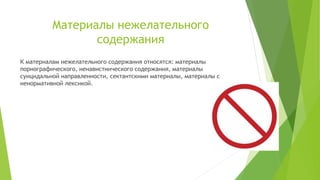 Материалы нежелательного
содержания
К материалам нежелательного содержания относятся: материалы
порнографического, ненавистнического содержания, материалы
суицидальной направленности, сектантскими материалы, материалы с
ненормативной лексикой.

 