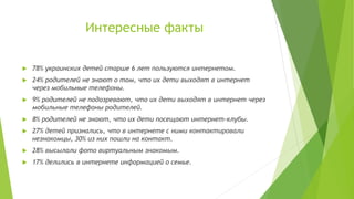Интересные факты


78% украинских детей старше 6 лет пользуются интернетом.



24% родителей не знают о том, что их дети выходят в интернет
через мобильные телефоны.



9% родителей не подозревают, что их дети выходят в интернет через
мобильные телефоны родителей.



8% родителей не знают, что их дети посещают интернет-клубы.



27% детей признались, что в интернете с ними контактировали
незнакомцы, 30% из них пошли на контакт.



28% высылали фото виртуальным знакомым.



17% делились в интернете информацией о семье.

 