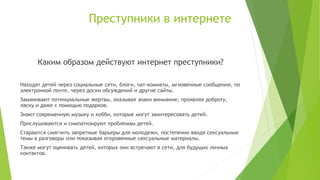 Преступники в интернете

Каким образом действуют интернет преступники?
Находят детей через социальные сети, блоги, чат-комнаты, мгновенные сообщения, по
электронной почте, через доски обсуждений и другие сайты.
Заманивают потенциальные жертвы, оказывая знаки внимание, проявляя доброту,
ласку и даже с помощью подарков.
Знают современную музыку и хобби, которые могут заинтересовать детей.
Прислушиваются и симпатизируют проблемам детей.
Стараются смягчить запретные барьеры для молодежи, постепенно вводя сексуальные
темы в разговоры или показывая откровенные сексуальные материалы.
Также могут оценивать детей, которых они встречают в сети, для будущих личных
контактов.

 