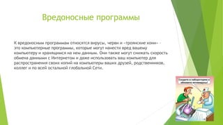 Вредоносные программы
К вредоносным программам относятся вирусы, черви и «троянские кони» –
это компьютерные программы, которые могут нанести вред вашему
компьютеру и хранящимся на нем данным. Они также могут снижать скорость
обмена данными с Интернетом и даже использовать ваш компьютер для
распространения своих копий на компьютеры ваших друзей, родственников,
коллег и по всей остальной глобальной Cети.

 
