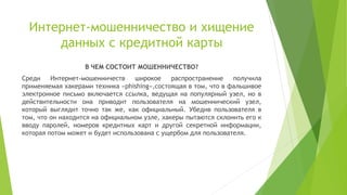 Интернет-мошенничество и хищение
данных с кредитной карты
В ЧЕМ СОСТОИТ МОШЕННИЧЕСТВО?

Среди
Интернет-мошенничеств
широкое
распространение
получила
применяемая хакерами техника «phishing»,состоящая в том, что в фальшивое
электронное письмо включается ссылка, ведущая на популярный узел, но в
действительности она приводит пользователя на мошеннический узел,
который выглядит точно так же, как официальный. Убедив пользователя в
том, что он находится на официальном узле, хакеры пытаются склонить его к
вводу паролей, номеров кредитных карт и другой секретной информации,
которая потом может и будет использована с ущербом для пользователя.

 