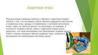 Азартные игры
Разница между игровыми сайтами и сайтами с азартными играми
состоит в том, что на игровых сайтах обычно содержатся настольные
и словесные игры, аркады и головоломки с системой начисления
очков. Здесь не тратятся деньги: ни настоящие, ни игровые. В
отличие от игровых сайтов, сайты с азартными играми могут
допускать, что люди выигрывают или проигрывают игровые деньги.
Сайты с играми на деньги обычно содержат игры, связанны с
выигрышем или проигрышем настоящих денег.

 