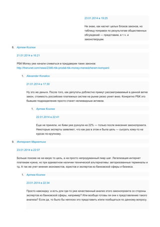 23.01.2014 в 19:25
Не знаю, как насчет целых блоков законов, но
таблицу поправок по результатам общественных
обсуждений — представим, в т.ч. и
законотворцам.
8. Артем Козлюк
21.01.2014 в 16:21
РБК Money уже начали сливаться в преддверии таких законов:
http://therunet.com/news/2346-rbk-prodal-rbk-money-menedzheram-kompanii
1. Alexander Konakov
21.01.2014 в 17:30
Ну это же деньги. После того, как депутаты доблестно примут рассматриваемый в данной ветке
закон, стоимость российских платежных систем на рынке резко ухнет вниз. Конкретно РБК это
бывшее подразделение просто станет неликвидным активом.
1. Артем Козлюк
22.01.2014 в 22:41
Еще не приняли, но Киви уже рухнула на 22% — только после внесения законопроекта.
Некоторые эксперты заявляют, что как раз в этом и была цель — сыграть кому-то на
курсах по-крупному.
9. Интернет Маркетинг
23.01.2014 в 22:07
Больше похоже не на какую то цель, а на просто непродуманный пиар шаг. Легализация интернет
платежам нужна, но при адекватном наличии технической альтернативы: авторизованные терминалы и
тд. А так же учет мнения экономистов, юристов и экспертов из банковской сферы и бизнеса.
1. Артем Козлюк
23.01.2014 в 22:34
Просто навскидку: а есть дли где-то уже качественный анализ этого законопроекта со стороны
экспертов из банковской сферы, например? Или вообще готовы ли они к представлению такого
анализа? Если да, то было бы неплохо это представить и/или пообщаться по данному вопросу.

 
