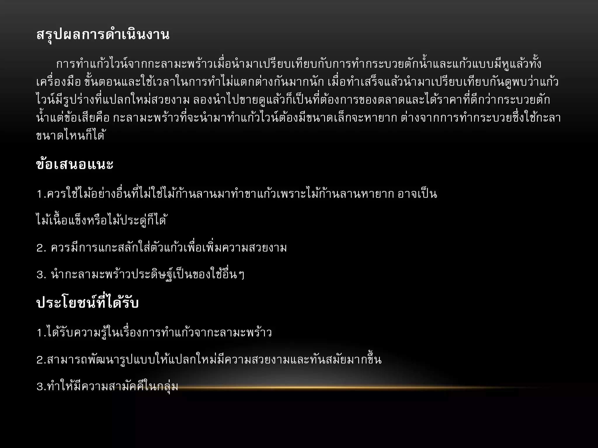 สรุ ปผลการดาเนิ นงาน
การทาแก้วไวน์ จากกะลามะพร้าวเมื่อนามาเปรี ยบเทียบกับการทากระบวยตักน้ าและแก้วแบบมีหูแล้วทั้ง
เครื่ องมือ ขั้นตอนและใช้เวลาในการทาไม่แตกต่างกันมากนั ก เมื่อทาเสร็ จแล้วนามาเปรียบเทียบกันดูพบว่า แก้ว
ไวน์ มีรูปร่ างที่แปลกใหม่สวยงาม ลองนาไปขายดูแล้วก็เป็ นที่ตองการของตลาดและได้ร าคาที่ดีกว่า กระบวยตัก
้
น้ า แต่ขอเสียคือ กะลามะพร้าวที่จะนามาทาแก้วไวน์ ตองมีขนาดเล็กจะหายาก ต่า งจากการทากระบวยซึ่งใช้กะลา
้
้
ขนาดไหนก็ได้

ข้อเสนอแนะ
1.ควรใช้ไ ม้อย่างอื่นที่ไม่ใช่ไม้กา นลานมาทาขาแก้วเพราะไม้กานลานหายาก อาจเป็ น
้
้
ไม้เนื้ อแข็งหรือไม้ประดู่ก็ได้
2. ควรมีการแกะสลักใส่ตัวแก้วเพื่อเพิ่มความสวยงาม

3. นากะลามะพร้าวประดิษฐ์เป็ นของใช้อื่นๆ

ประโยชน์ที่ได้รบ
ั
1.ได้รับความรู้ในเรื่องการทาแก้วจากะลามะพร้า ว
2.สามารถพัฒนารูปแบบให้แปลกใหม่มีความสวยงามและทันสมัยมากขึ้ น
3.ทาให้มีความสามัคคีในกลุ่ม

 