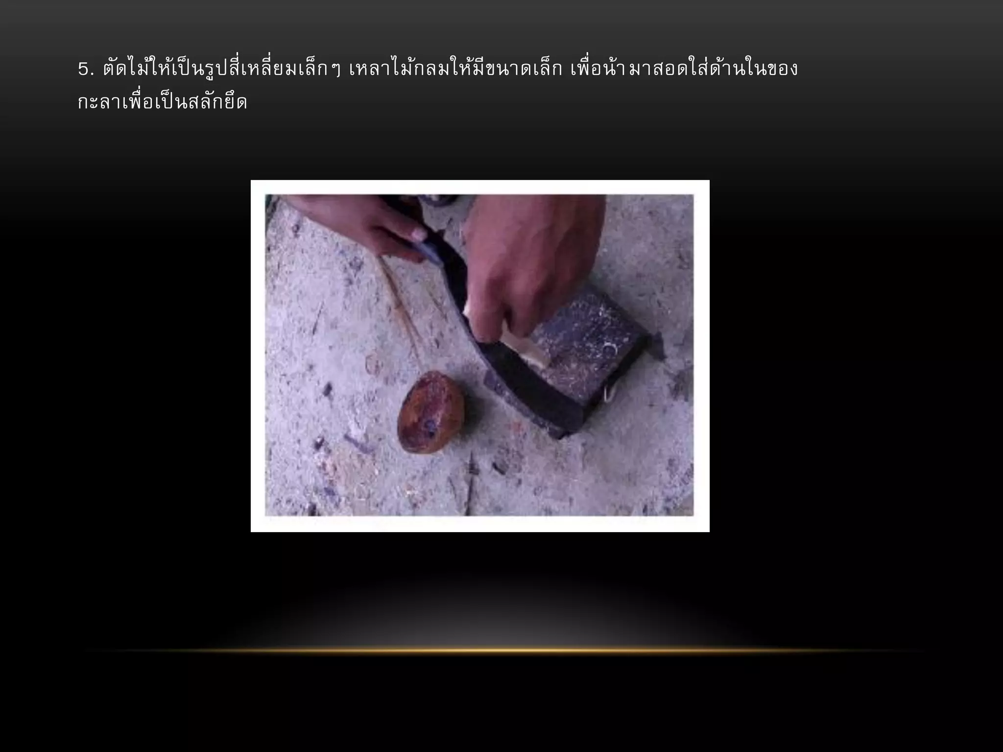 5. ตัดไม้ให้เป็ นรูปสี่เหลี่ย มเล็กๆ เหลาไม้กลมให้มีขนาดเล็ก เพื่อน้า มาสอดใส่ดา นในของ
้
กะลาเพื่อเป็ นสลักยึด

 