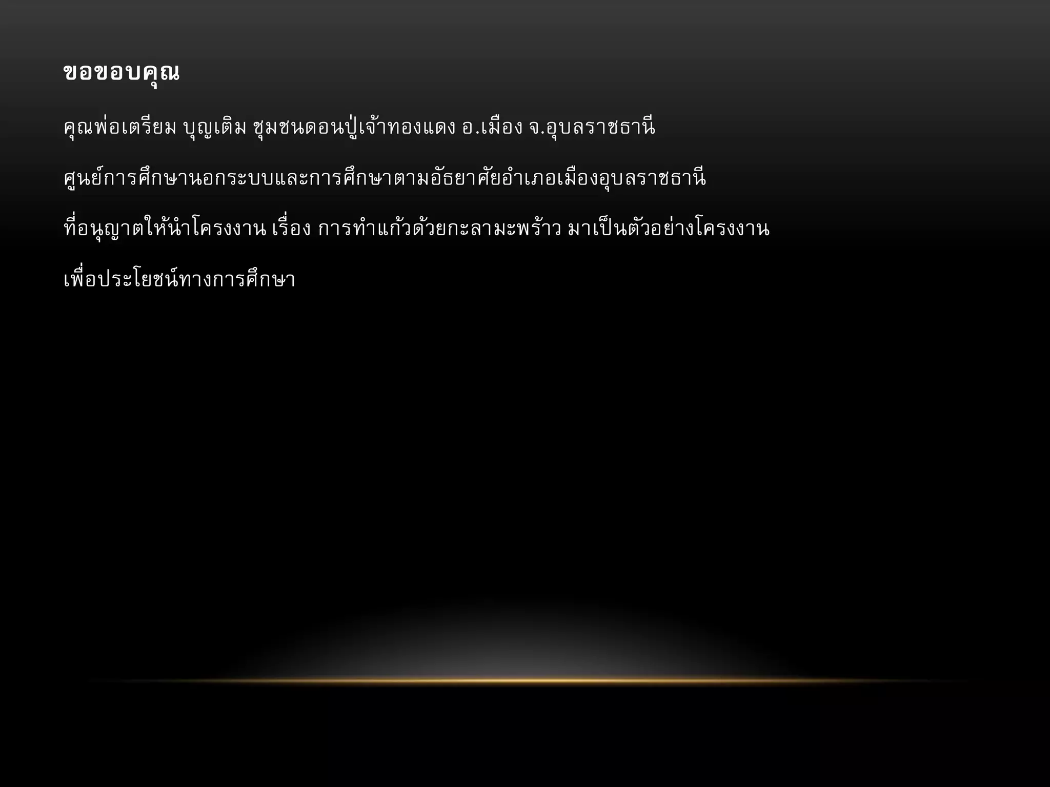 ขอขอบคุณ
คุ ณพ่อเตรียม บุญเติม ชุม ชนดอนปู่ เจ้าทองแดง อ.เมือง จ.อุบลราชธานี
ศูนย์การศึกษานอกระบบและการศึกษาตามอัธยาศัยอาเภอเมืองอุบลราชธานี
ที่อนุ ญาตให้นาโครงงาน เรื่ อง การทาแก้วด้วยกะลามะพร้าว มาเป็ นตัวอย่างโครงงาน

เพื่อประโยชน์ ทางการศึกษา

 