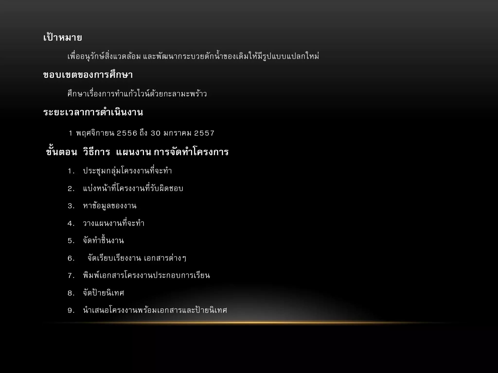 เปาหมาย
้
เพื่ออนุ รัก ษ์ สิ่งแวดล้อม และพัฒนากระบวยตัก น้ าของเดิม ให้มีรูป แบบแปลกใหม่

ขอบเขตของการศึกษา
ศึก ษาเรื่องการทาแก้วไวน์ ด้วยกะลามะพร้าว

ระยะเวลาการดาเนินงาน
1 พฤศจิก ายน 2556 ถึง 30 มกราคม 2557

ขั้นตอน วิธีการ แผนงาน การจัดทาโครงการ
1. ประชุม กลุ่ม โครงงานที่จะทา
2. แบ่งหน้าที่โครงงานที่รับ ผิดชอบ
3. หาข้อมูลของงาน

4. วางแผนงานที่จะทา
5. จัดทาชิ้ นงาน
6.

จัดเรียบเรียงงาน เอกสารต่างๆ

7. พิม พ์เอกสารโครงงานประกอบการเรียน
8. จัดป ายนิ เทศ
้
9. นาเสนอโครงงานพร้อมเอกสารและป ายนิ เทศ
้

 