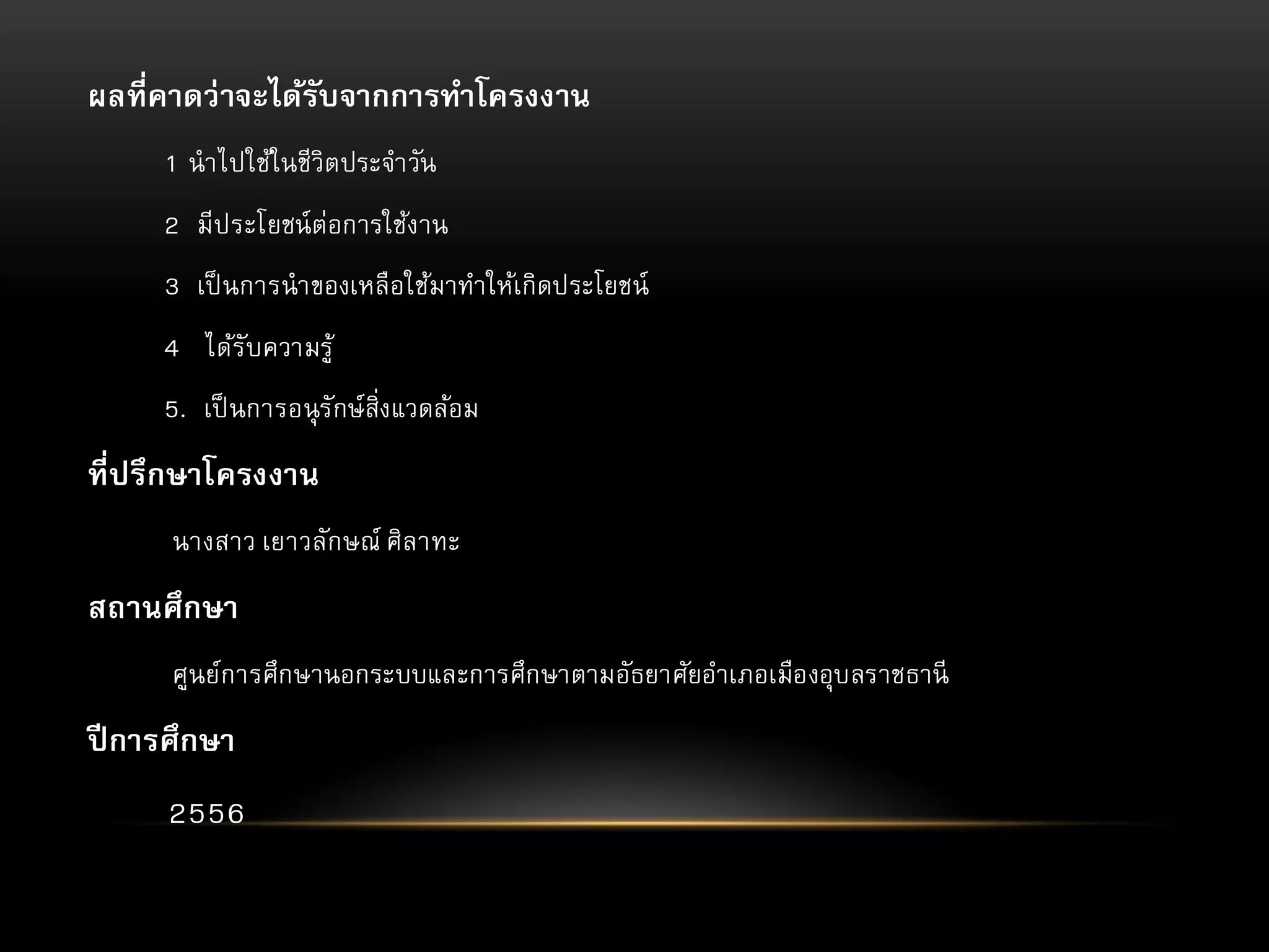 ผลที่คาดว่ าจะได้รับจากการทาโครงงาน
1 นาไปใช้ในชีวิตประจาวัน

2 มีประโยชน์ ต่อการใช้งาน
3 เป็ นการนาของเหลือใช้มาทาให้เกิดประโยชน์
4 ได้รับความรู้
5. เป็ นการอนุ รักษ์สิ่งแวดล้อม

ที่ปรึกษาโครงงาน
นางสาว เยาวลักษณ์ ศิลาทะ

สถานศึกษา
ศูนย์การศึกษานอกระบบและการศึกษาตามอัธยาศัยอาเภอเมืองอุบลราชธานี

ปี การศึกษา
2556

 