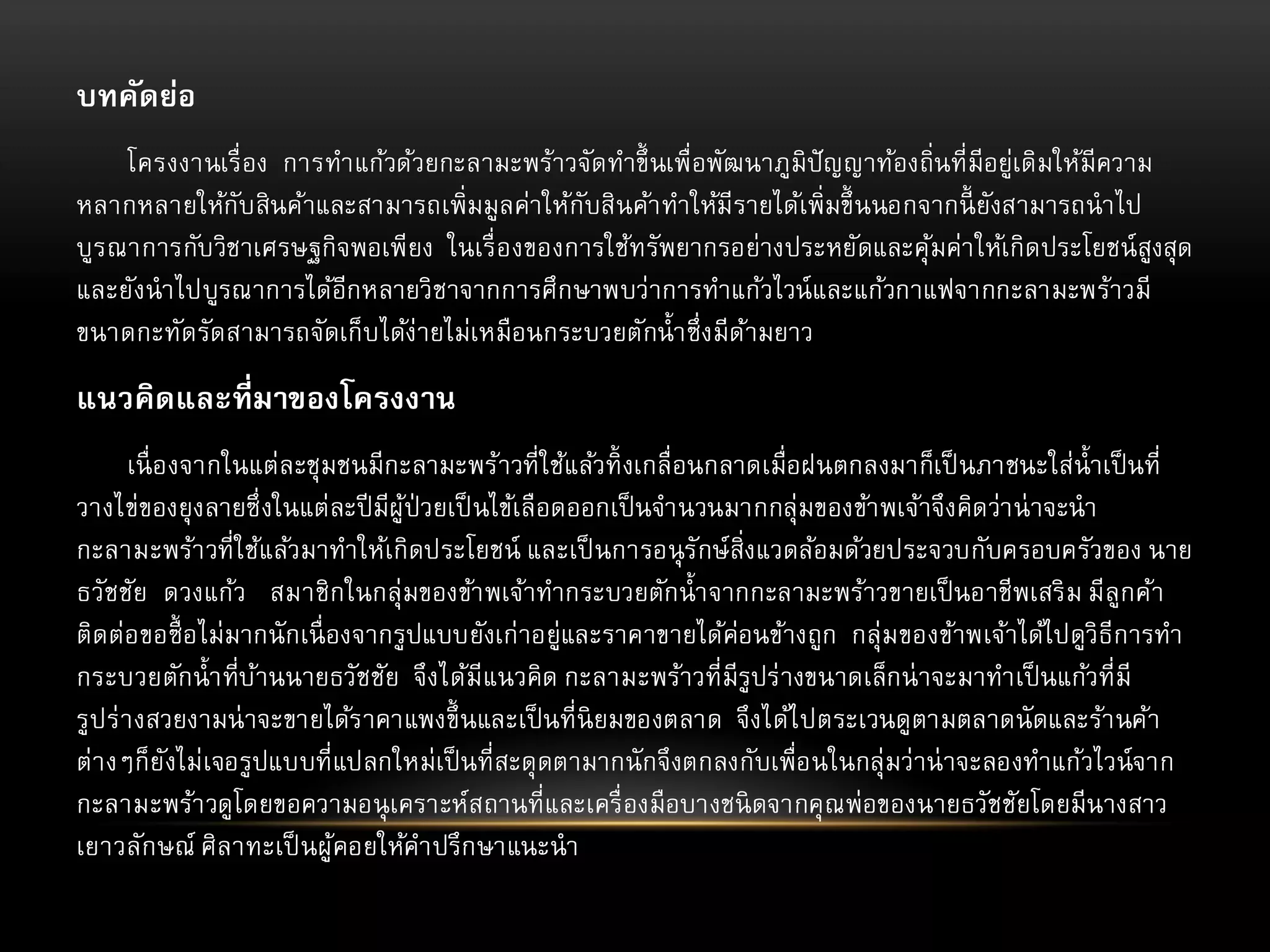 บทคัดย่อ
โครงงานเรื่ อง การทาแก้วด้วยกะลามะพร้าวจัดทาขึ้ นเพื่อพัฒนาภูมิปัญญาท้องถิ่นที่มีอยู่เดิมให้มีความ
หลากหลายให้กับสินค้าและสามารถเพิ่มมูลค่าให้กับสินค้า ทาให้มีรายได้เพิ่มขึ้ นนอกจากนี้ ยังสามารถนาไป
บูร ณาการกับวิชาเศรษฐกิจพอเพียง ในเรื่ องของการใช้ทรัพยากรอย่างประหยัดและคุ มค่า ให้เกิดประโยชน์ สูงสุด
้
และยังนาไปบูรณาการได้อีกหลายวิชาจากการศึกษาพบว่าการทาแก้วไวน์ และแก้วกาแฟจากกะลามะพร้าวมี
ขนาดกะทัดรัดสามารถจัดเก็บได้ง่ายไม่เหมือนกระบวยตักน้ า ซึ่งมีดามยาว
้

แนวคิดและที่มาของโครงงาน
เนื่ องจากในแต่ละชุมชนมีกะลามะพร้าวที่ใช้แล้วทิ้ งเกลื่อนกลาดเมื่อฝนตกลงมาก็เป็ นภาชนะใส่น้ าเป็ นที่
วางไข่ของยุ งลายซึ่ งในแต่ละปี มีผู้ป่วยเป็ นไข้เลือดออกเป็ นจานวนมากกลุ่มของข้า พเจ้าจึงคิดว่า น่ าจะนา
กะลามะพร้า วที่ใช้แล้วมาทาให้เกิดประโยชน์ และเป็ นการอนุ รักษ์สิ่งแวดล้อมด้วยประจวบกับครอบครัวของ นาย
ธวัชชัย ดวงแก้ว สมาชิกในกลุ่มของข้า พเจ้าทากระบวยตักน้ า จากกะลามะพร้าวขายเป็ นอาชีพเสริ ม มีลูกค้า
ติดต่อขอซื้ อไม่มากนั กเนื่ องจากรูปแบบยังเก่าอยู่และราคาขายได้ค่อนข้างถูก กลุ่ม ของข้าพเจ้าได้ไปดูวิธีการทา
กระบวยตักน้ า ที่บานนายธวัชชัย จึงได้มีแนวคิด กะลามะพร้าวที่มีรูปร่ างขนาดเล็กน่ าจะมาทาเป็ นแก้วที่มี
้
รูปร่ า งสวยงามน่ าจะขายได้ร าคาแพงขึ้ นและเป็ นที่นิยมของตลาด จึงได้ไ ปตระเวนดูตามตลาดนั ดและร้า นค้า
ต่า งๆก็ย ังไม่เจอรูปแบบที่แปลกใหม่เป็ นที่สะดุ ดตามากนั กจึงตกลงกับเพื่อนในกลุ่มว่าน่ าจะลองทาแก้วไวน์จาก
กะลามะพร้า วดูโดยขอความอนุ เคราะห์สถานที่และเครื่ องมือบางชนิ ดจากคุ ณพ่อของนายธวัชชัยโดยมีนางสาว
เยาวลักษณ์ ศิลาทะเป็ นผู้คอยให้คาปรึกษาแนะนา

 