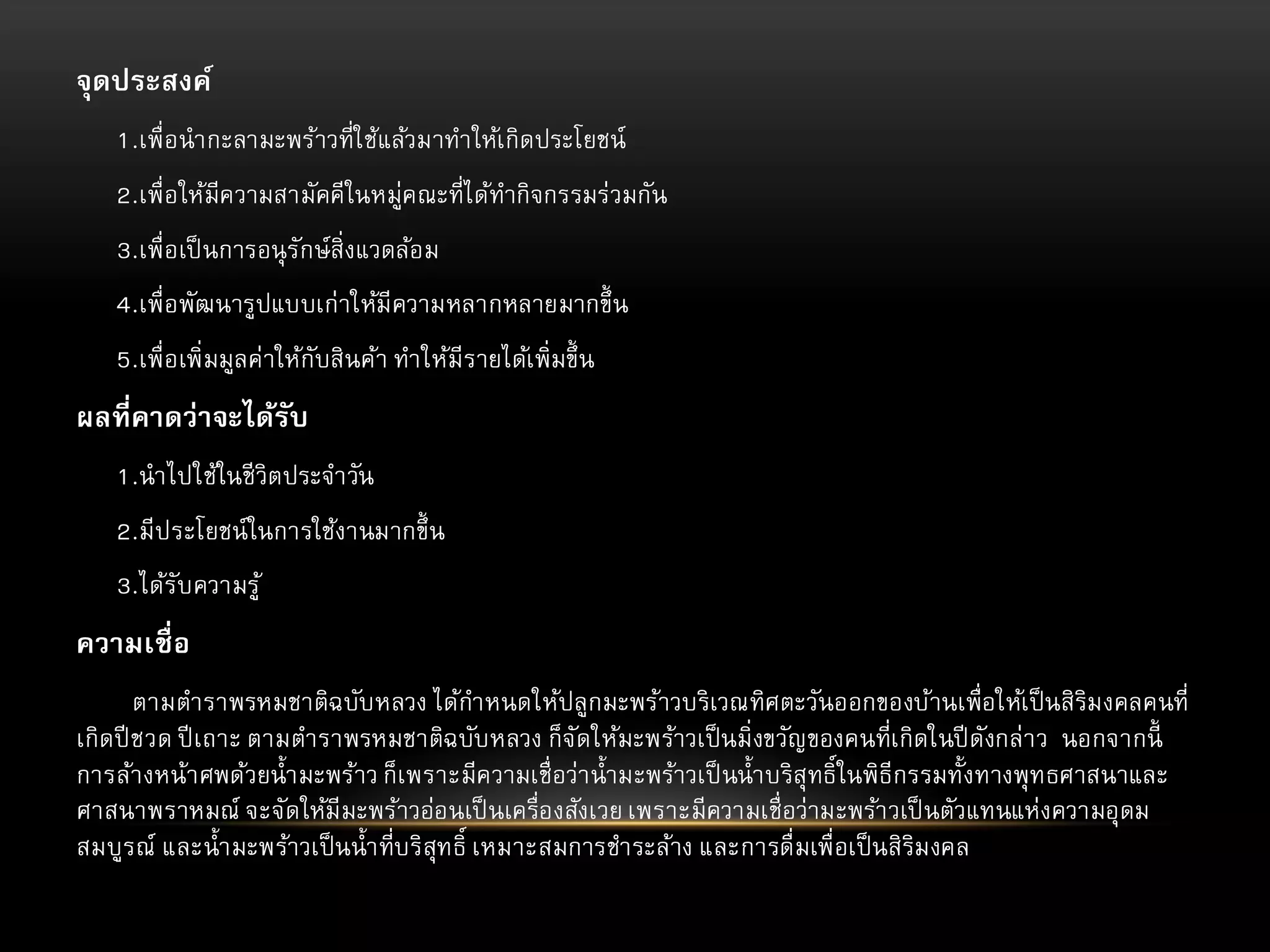 จุดประสงค์
1.เพื่อนากะลามะพร้าวที่ใช้แล้วมาทาให้เกิดประโยชน์
2.เพื่อให้มีความสามัคคีในหมู่คณะที่ได้ทากิจกรรมร่วมกัน
3.เพื่อเป็ นการอนุ รักษ์สิ่งแวดล้อม
4.เพื่อพัฒนารูปแบบเก่าให้มีความหลากหลายมากขึ้ น
5.เพื่อเพิ่มมูลค่าให้กับสินค้า ทาให้มีรายได้เพิ่มขึ้ น

ผลที่คาดว่าจะได้รับ
1.นาไปใช้ในชี วิตประจาวัน
2.มีประโยชน์ในการใช้งานมากขึ้ น
3.ได้รับความรู้

ความเชื่ อ
ตามตาราพรหมชาติฉบับหลวง ได้กาหนดให้ปลูกมะพร้าวบริเวณทิศตะวันออกของบ้านเพื่อให้เป็ นสิริม งคลคนที่
เกิดปี ชวด ปี เถาะ ตามตาราพรหมชาติฉบับหลวง ก็จ ัดให้มะพร้าวเป็ นมิ่งขวัญของคนที่เกิดในปี ดังกล่าว นอกจากนี้
การล้างหน้าศพด้วยน้ามะพร้าว ก็เพราะมีความเชื่อว่าน้ามะพร้าวเป็ นน้าบริสุทธิ์ในพิธีกรรมทั้งทางพุทธศาสนาและ
ศาสนาพราหมณ์ จะจัดให้มีมะพร้าวอ่อนเป็ นเครื่องสังเวย เพราะมีความเชื่อว่ามะพร้าวเป็ นตัวแทนแห่งความอุดม
สมบูรณ์ และน้ามะพร้าวเป็ นน้าที่บริสุทธิ์ เหมาะสมการชาระล้าง และการดื่มเพื่อเป็ นสิริม งคล

 