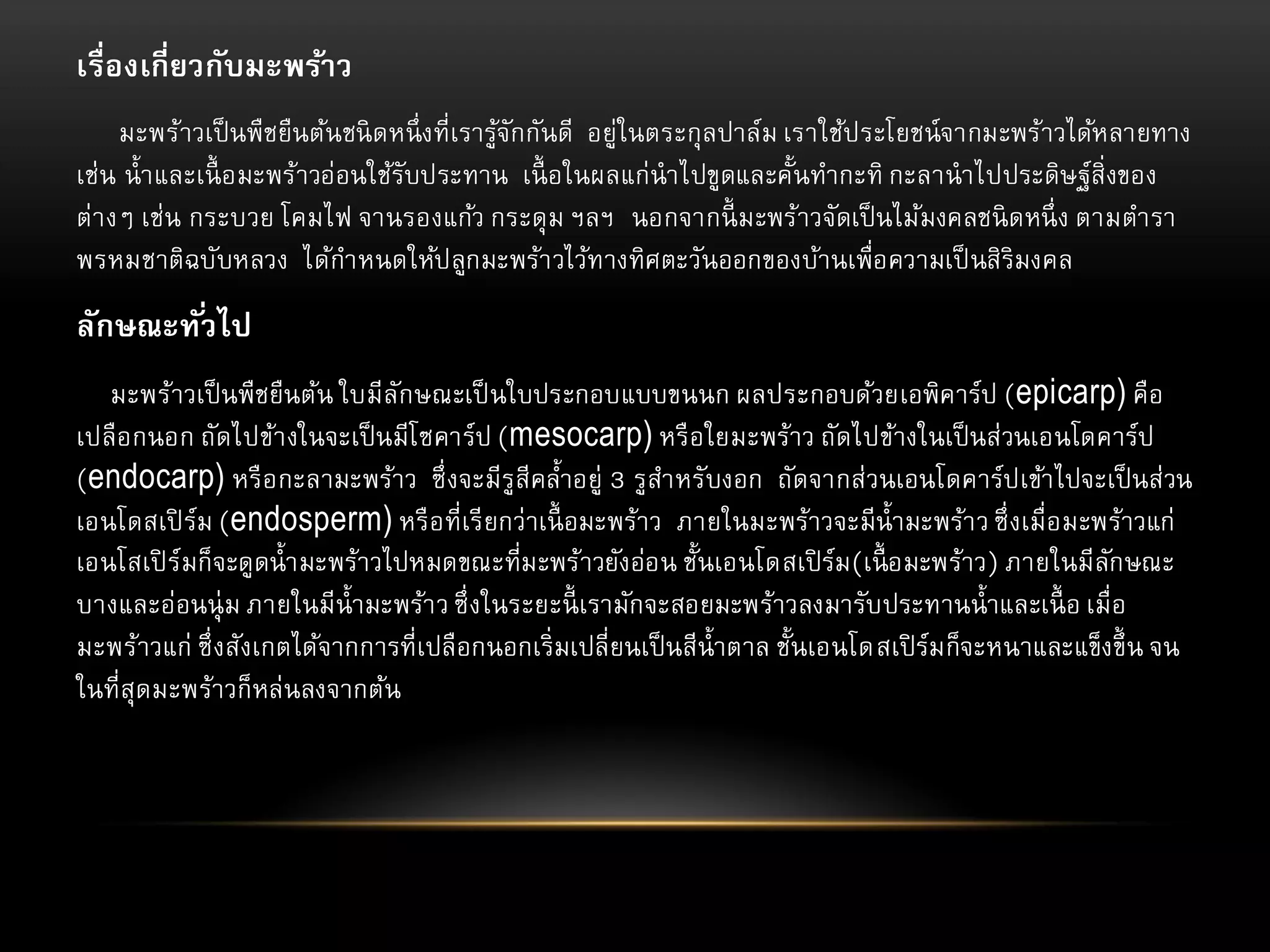 เรื่องเกี่ยวกับมะพร้าว
มะพร้าวเป็ นพืชยืนต้นชนิ ดหนึ่ งที่เรารูจักกันดี อยู่ในตระกุลปาล์ม เราใช้ประโยชน์จากมะพร้าวได้หลายทาง
้
เช่น น้ า และเนื้ อมะพร้าวอ่อนใช้รับประทาน เนื้ อในผลแก่นาไปขูดและคั้นทากะทิ กะลานาไปประดิษฐ์สิ่งของ
ต่า งๆ เช่น กระบวย โคมไฟ จานรองแก้ว กระดุ ม ฯลฯ นอกจากนี้ มะพร้าวจัดเป็ นไม้มงคลชนิ ดหนึ่ ง ตามตารา
พรหมชาติฉบับหลวง ได้กาหนดให้ปลูกมะพร้า วไว้ทางทิศตะวันออกของบ้านเพื่อความเป็ นสิริมงคล

ลักษณะทั ่วไป
มะพร้าวเป็ นพืชยืนต้น ใบมีลักษณะเป็ นใบประกอบแบบขนนก ผลประกอบด้วยเอพิคาร์ป (epicarp) คือ
เปลือกนอก ถัดไปข้า งในจะเป็ นมีโ ซคาร์ป (mesocarp) หรื อใยมะพร้าว ถัดไปข้างในเป็ นส่วนเอนโดคาร์ป
(endocarp) หรื อกะลามะพร้าว ซึ่ งจะมีรูสีคล้าอยู่ 3 รูสาหรับงอก ถัดจากส่วนเอนโดคาร์ปเข้า ไปจะเป็ นส่วน
เอนโดสเปิ ร์ม (endosperm) หรื อที่เรี ยกว่าเนื้ อมะพร้าว ภายในมะพร้าวจะมีน้ ามะพร้า ว ซึ่ งเมื่อมะพร้าวแก่
เอนโสเปิ ร์มก็จะดูดน้ า มะพร้าวไปหมดขณะที่มะพร้าวยังอ่อน ชั้นเอนโดสเปิ ร์ม (เนื้ อมะพร้าว) ภายในมีลกษณะ
ั
บางและอ่อนนุ่ ม ภายในมีน้ ามะพร้า ว ซึ่ งในระยะนี้ เรามักจะสอยมะพร้าวลงมารับประทานน้ าและเนื้ อ เมื่อ
มะพร้าวแก่ ซึ่ งสังเกตได้จากการที่เปลือกนอกเริ่มเปลี่ยนเป็ นสีน้ าตาล ชั้นเอนโดสเปิ ร์ม ก็จะหนาและแข็งขึ้ น จน
ในที่สุดมะพร้าวก็หล่นลงจากต้น

 