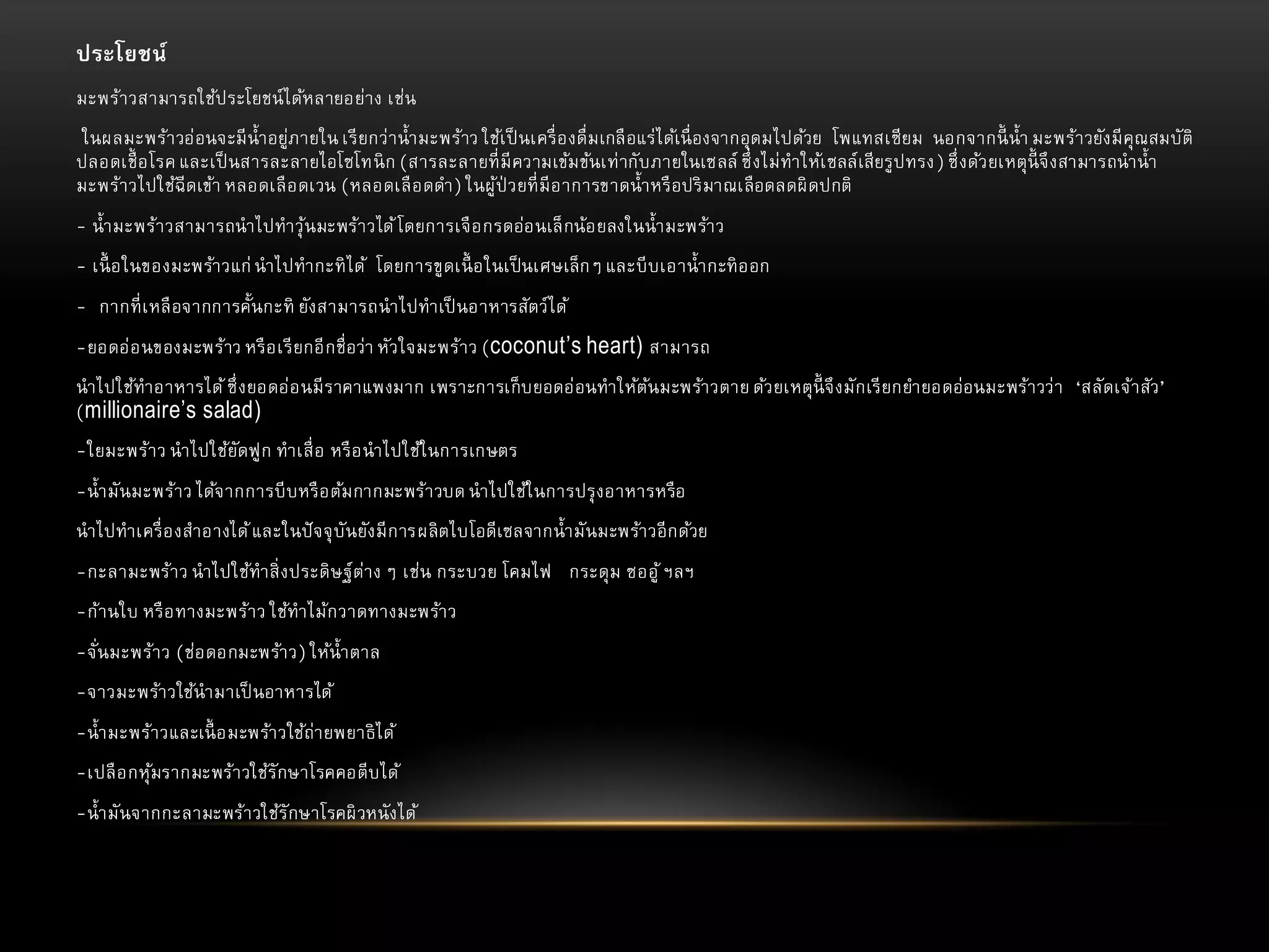 ประโยชน์
มะพร้า วสามารถใช้ป ระโยชน์ ไ ด้หลายอย่า ง เช่น
ในผลมะพร้า วอ่ อนจะมี น้ า อยู่ภายใน เรี ยกว่ า น้ า มะพร้าว ใช้เ ป็ นเครื่ อ งดื่ ม เกลื อแร่ ไ ด้เนื่ องจากอุ ดมไปด้วย โพแทสเซี ยม นอกจากนี้ น้ า มะพร้า วยัง มี คุณสมบั ติ
ปลอดเชื้ อโรค และเป็ นสารละลายไอโซโทนิ ก (สารละลายที่ มี ความเข้ม ข้นเท่ ากั บภายในเซลล์ ซึ่ ง ไม่ ทาให้เ ซลล์ เสี ยรู ปทรง) ซึ่ ง ด้ว ยเหตุ นี้จึ ง สามารถนาน้ า
มะพร้า วไปใช้ฉีดเข้า หลอดเลื อ ดเวน (หลอดเลื อ ดดา) ในผู ้ป่วยที่ มี อ าการขาดน้ า หรื อปริ มาณเลื อดลดผิ ดปกติ

- น้ า มะพร้า วสามารถนาไปทาวุ ้นมะพร้า วได้ โดยการเจื อ กรดอ่อ นเล็ กน้อ ยลงในน้ า มะพร้า ว
- เนื้ อในของมะพร้า วแก่ นาไปทากะทิ ไ ด้ โดยการขู ดเนื้ อในเป็ นเศษเล็ ก ๆ และบี บเอาน้ า กะทิ อ อก
- กากที่ เ หลื อจากการคั้นกะทิ ยัง สามารถนาไปทาเป็ นอาหารสัตว์ ไ ด้
-ยอดอ่ อ นของมะพร้าว หรื อ เรี ยกอี ก ชื่ อว่า หัว ใจมะพร้า ว (coconut’s heart) สามารถ
นาไปใช้ทาอาหารได้ ซึ่ ง ยอดอ่ อ นมี ร าคาแพงมาก เพราะการเก็ บ ยอดอ่ อนทาให้ตนมะพร้า วตาย ด้ว ยเหตุ นี้จึ ง มั ก เรี ยกยายอดอ่ อนมะพร้า วว่ า ‘สลั ดเจ้า สัว ’
้
(millionaire’s salad)

-ใยมะพร้า ว นาไปใช้ยัดฟู ก ทาเสื่ อ หรื อ นาไปใช้ใ นการเกษตร
-น้ า มั นมะพร้า ว ได้จ ากการบี บ หรื อ ต้ม กากมะพร้า วบด นาไปใช้ใ นการปรุ ง อาหารหรื อ
นาไปทาเครื่ อ งสาอางได้ และในปั จจุ บั นยัง มี ก ารผลิ ตไบโอดี เซลจากน้ า มั นมะพร้า วอี ก ด้วย
-กะลามะพร้า ว นาไปใช้ทาสิ่ ง ประดิ ษ ฐ์ ต่า ง ๆ เช่น กระบวย โคมไฟ กระดุ ม ซออู ้ ฯลฯ

-ก้า นใบ หรื อ ทางมะพร้า ว ใช้ทาไม้ก วาดทางมะพร้า ว
-จั ่นมะพร้า ว (ช่อ ดอกมะพร้า ว) ให้น้ า ตาล
-จาวมะพร้า วใช้นามาเป็ นอาหารได้
-น้ า มะพร้า วและเนื้ อมะพร้า วใช้ถ่า ยพยาธิ ไ ด้
-เปลื อ กหุ มรากมะพร้า วใช้รั กษาโรคคอตี บ ได้
้
-น้ า มั นจากกะลามะพร้า วใช้รั กษาโรคผิ วหนั ง ได้

 