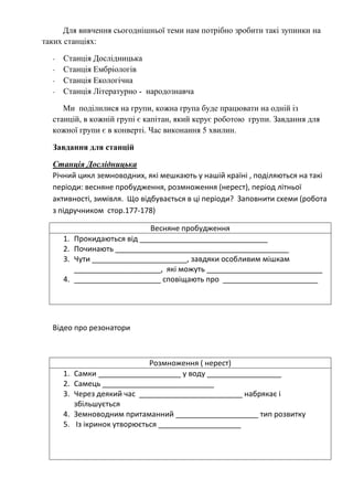 Для вивчення сьогоднішньої теми нам потрібно зробити такі зупинки на
таких станціях:
-

Станція Дослідницька
Станція Ембріологів
Станція Екологічна
Станція Літературно - народознавча

Ми поділилися на групи, кожна група буде працювати на одній із
станцій, в кожній групі є капітан, який керує роботою групи. Завдання для
кожної групи є в конверті. Час виконання 5 хвилин.
Завдання для станцій
Станція Дослідницька
Річний цикл земноводних, які мешкають у нашій країні , поділяються на такі
періоди: весняне пробудження, розмноження (нерест), період літньої
активності, зимівля. Що відбувається в ці періоди? Заповнити схеми (робота
з підручником стор.177-178)
1.
2.
3.
4.

Весняне пробудження
Прокидаються від _______________________________
Починають __________________________________________
Чути _______________________, завдяки особливим мішкам
_____________________, які можуть ____________________________
_____________________ сповіщають про _______________________

Відео про резонатори

1.
2.
3.
4.
5.

Розмноження ( нерест)
Самки ____________________ у воду __________________
Самець ___________________________
Через деякий час _________________________ набрякає і
збільшується
Земноводним притаманний ____________________ тип розвитку
Із ікринок утворюється ____________________

 