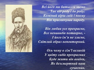 Всі його ми батьком звемо
Так від роду і до роду:
Кожний вірш свій і поему
Він присвячував народу.
Він любив усе прекрасне,
Все ненавидів потворне, І його ім’я не згасне,
Світлий образ неповторний.
Ось чому в сім’ї великій
У цвіту садів прекрасних
Буде жити він вовіки,
Як безсмертний наш
сучасник.

 