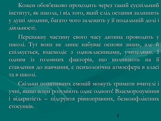 Кожен обов'язково проходить через такий суспільний
інститут, як школа, і від того, який слід остання залишить
у душі людини, багато чого залежить у її подальшій долі і
діяльності.
Переважну частину свого часу дитина проводить у
школі. Тут вона не лише набуває основи знань, але й
спілкується, взаємодіє з однокласниками, учителями. І
одним із головних факторів, що впливають на її
ставлення до навчання, є психологічна атмосфера в класі
та в школі.
Скільки позитивних емоцій можуть тримати вчителі і
учні, якщо вони розуміють одне одного! Взаєморозуміння
і відкритість – підґрунтя рівноправних, безконфліктних
стосунків.
2

 