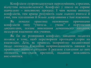 Конфлікти супроводжуються нерозумінням, стресами,
відчуттям незадоволеності. Конфлікт у школі не сприяє
навчально – виховному процесу. І чим менше виникає
конфліктів, тим краще розуміють одне одного вчителі й
учні, тим теплішими й більш довірливими є їхні взаємини.
Як показує практика основними причинами
конфліктів типу “учитель – учень” є порушення
дисципліни, погане виконання домашнього завдання,
нездорові взаємини між учнями.
Як би не розвивався конфлікт, завдання педагога
полягає в тому, щоб перетворити протидію сторін на
взаємодію. Діти, як правило, непривітно налаштовані
щодо опонента. Емоційна неврівноваженість заважає їм
правильно оцінити ситуацію й реальне ставлення до них
опонента, вислухати претензії, надавши можливість
висловитися.
3

 