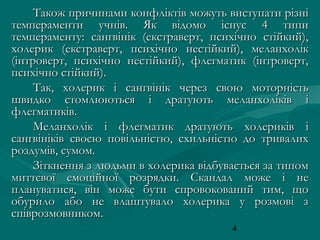 Також причинами конфліктів можуть виступати різні
темпераменти учнів. Як відомо існує 4 типи
темпераменту: сангвінік (екстраверт, психічно стійкий),
холерик (екстраверт, психічно нестійкий), меланхолік
(інтроверт, психічно нестійкий), флегматик (інтроверт,
психічно стійкий).
Так, холерик і сангвінік через свою моторність
швидко стомлюються і дратують меланхоліків і
флегматиків.
Меланхолік і флегматик дратують холериків і
сангвініків своєю повільністю, схильністю до тривалих
роздумів, сумом.
Зіткнення з людьми в холерика відбувається за типом
миттєвої емоційної розрядки. Скандал може і не
плануватися, він може бути спровокований тим, що
обурило або не влаштувало холерика у розмові з
співрозмовником.
4

 