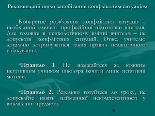 Рекомендації щодо запобігання конфліктним ситуаціям

Конкретне розв'язання конфліктної ситуації –
необхідний елемент професійної підготовки вчителя.
Але головне в психологічному вмінні вчителя – не
допускати конфліктних ситуацій. Отже, учителю
доцільно дотримуватися таких правил педагогічного
спілкування.
•Правило 1. Не намагайтеся за кожним
негативним учинком школяра бачити лише негативні
мотиви.
•Правило 2. Ретельно готуйтеся до уроку, не
допускайте навіть найменшої некомпетентності у
викладанні предмета.
6

 