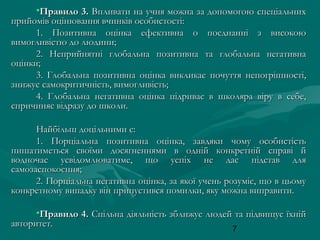 •Правило 3. Впливати на учня можна за допомогою спеціальних
прийомів оцінювання вчинків особистості:
1. Позитивна оцінка ефективна о поєднанні з високою
вимогливістю до людини;
2. Неприйнятні глобальна позитивна та глобальна негативна
оцінки;
3. Глобальна позитивна оцінка викликає почуття непогрішності,
знижує самокритичність, вимогливість;
4. Глобальна негативна оцінка підриває в школяра віру в себе,
спричиняє відразу до школи.
Найбільш доцільними є:
1. Порціальна позитивна оцінка, завдяки чому особистість
пишатиметься своїми досягненнями в одній конкретній справі й
водночас усвідомлюватиме, що успіх не дає підстав для
самозаспокоєння;
2. Порціальна негативна оцінка, за якої учень розуміє, що в цьому
конкретному випадку він припустився помилки, яку можна виправити.
•Правило 4. Спільна діяльність зближує людей та підвищує їхній
авторитет.
7

 