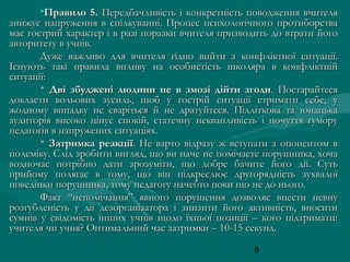 •Правило 5. Передбачливість і конкретність поводження вчителя
знижує напруження в спілкуванні. Процес психологічного протиборства
має гострий характер і в разі поразки вчителя призводить до втрати його
авторитету в учнів.
Дуже важливо для вчителя гідно вийти з конфліктної ситуації.
Існують такі правила впливу на особистість школяра в конфліктній
ситуації:
* Дві збуджені людини не в змозі дійти згоди. Постарайтеся
докласти вольових зусиль, щоб у гострій ситуації стримати себе, у
жодному випадку не сваріться й не дратуйтеся. Підліткова та юнацька
аудиторія високо цінує спокій, статечну неквапливість і почуття гумору
педагогів в напружених ситуаціях.
* Затримка реакції. Не варто відразу ж вступати з опонентом в
полеміку. Слід зробити вигляд, що ви наче не помічаєте порушника, хоча
водночас потрібно дати зрозуміти, що добре бачите його дії. Суть
прийому полягає в тому, що він підкреслює другорядність зухвалої
поведінки порушника, тому педагогу начебто поки що не до нього.
Факт “непомічання” явного порушення дозволяє внести певну
розгубленість у дії дезорганізатора і знизити його активність, вносити
сумнів у свідомість інших учнів щодо їхньої позиції – кого підтримати:
учителя чи учня? Оптимальний час затримки – 10-15 секунд.
8

 