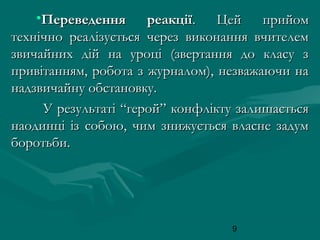 •Переведення
реакції.
Цей
прийом
технічно реалізується через виконання вчителем
звичайних дій на уроці (звертання до класу з
привітанням, робота з журналом), незважаючи на
надзвичайну обстановку.
У результаті “герой” конфлікту залишається
наодинці із собою, чим знижується власне задум
боротьби.

9

 